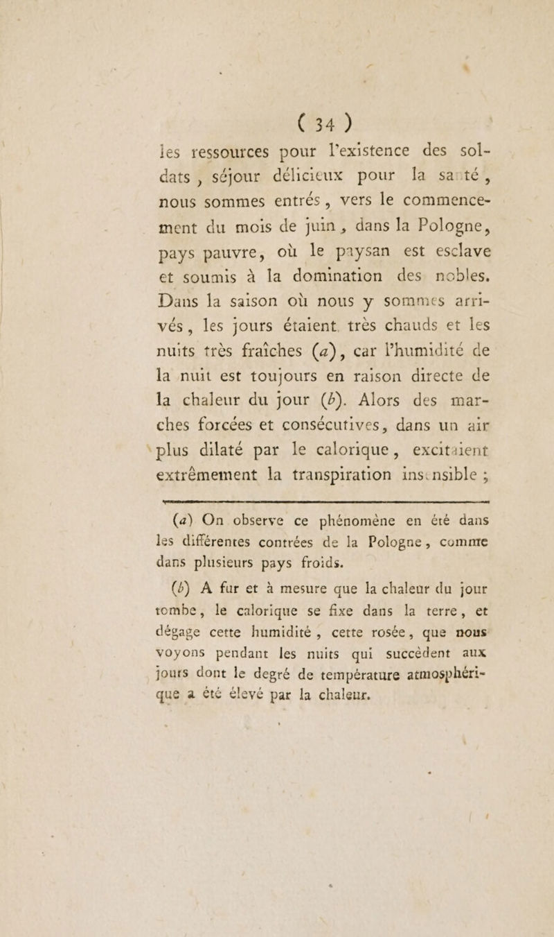 “ les ressources pour l'existence des sol- dats , séjour délicieux pour Îa santé, nous sommes entrés, vers le commence- ment du mois de juin, dans la Pologne, pays pauvre, où le paysan est esclave et soumis à la domination des nobles, Dans la saison où nous y sommes arri- vés, les jours étaient. très chauds et Îles nuits très fraiches (a), car l'humidité de la nuit est toujours en raison directe de la chaleur du jour (2). Alors des mar- ches forcées et consécutives, dans un air plus dilaté par le calorique, excitaient extrémement la transpiration insensible ; (a) On observe ce phénomène en été dans les différentes contrées de la Pologne, comme dans plusieurs pays froids. (b) A fur et à mesure que la chaleur du jour tombe, le calorique se fixe dans la terre, et dégage cette humidité, cette rosée, que nous voyons pendant les nuits qui succèdent aux jours dont le degré de température atmosphéri- que a été élevé par la chaleur.