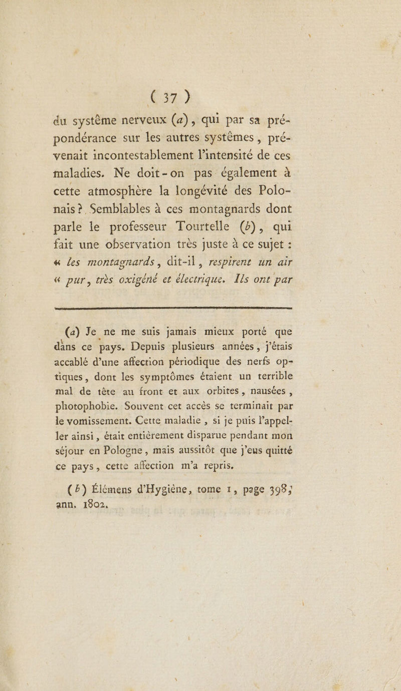 633:) du système nerveux (a), qui par sa pré- pondérance sur les autres systèmes, pré- venait incontestablement l'intensité de ces maladies. Ne doit-on pas également à cette atmosphère la longévité des Polo- nais ?, Semblables à ces montagnards dont parle le professeur Tourtelle (4), qui fait une observation très juste à ce sujet : « les montagnards, dit-il, respirent un air & pur, très oxigéné et électrique. Ils ont par (a) Je ne me suis jamais mieux porté que dans ce pays. Depuis plusieurs années, j'étais accablé d’une affection périodique des nerfs op- tiques, dont les symptômes étaient un terrible mal de tête au front et aux orbites, nausées , photophobie. Souvent cet accès se terminait par le vomissement. Cette maladie , si je puis l’appel- ler ainsi, était entièrement disparue pendant mon séjour en Pologne, mais aussitôt que j’eus quitté ce pays, cette affection m'a repris. (5) Élémens d'Hygiène, tome 1, page 398; ann, 1902, k