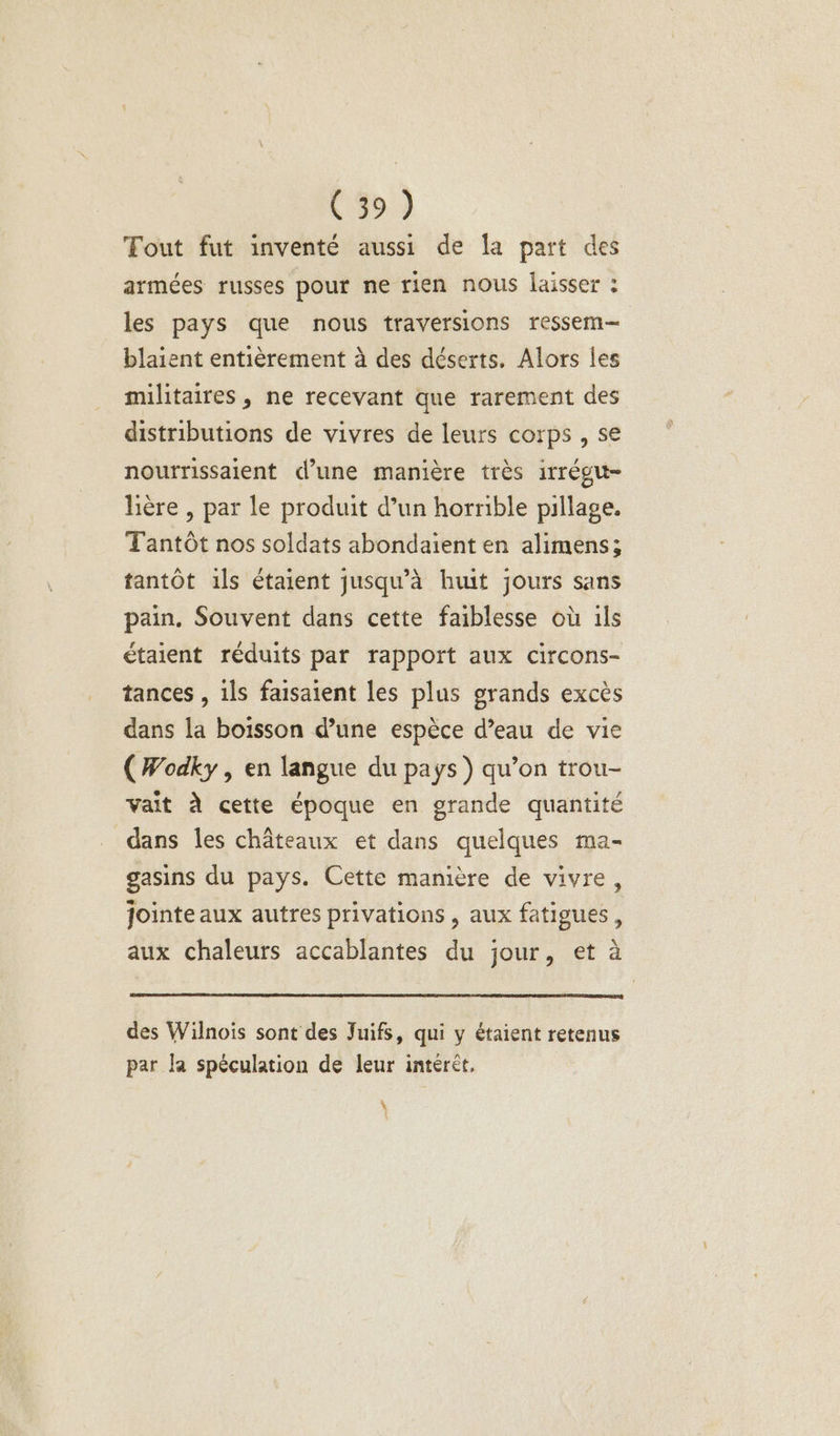 Tout fut inventé aussi de la part des armées russes pour ne rien nous laisser : les pays que nous traversions ressem— blaient entièrement à des déserts, Alors les militaires, ne recevant que rarement des distributions de vivres de leurs corps , se nourrissaient d’une manière très irrégu- hère , par le produit d’un horrible pillage. Tantôt nos soldats abondaïent en alimens; tantôt ils étaient jusqu’à huit jours sans pain. Souvent dans cette faiblesse où ils étaient réduits par rapport aux circons- tances , ils faisaient les plus grands excès dans la boisson d’une espèce d’eau de vie (Wodky , en langue du pays ) qu’on trou- vait À cette époque en grande quantité dans les châteaux et dans quelques ma- gasins du pays. Cette manière de vivre, jointe aux autres privations , aux fatigues, aux chaleurs accablantes du jour, et à des Wilnois sont des Juifs, qui y étaient retenus par la spéculation de leur intérèt, \