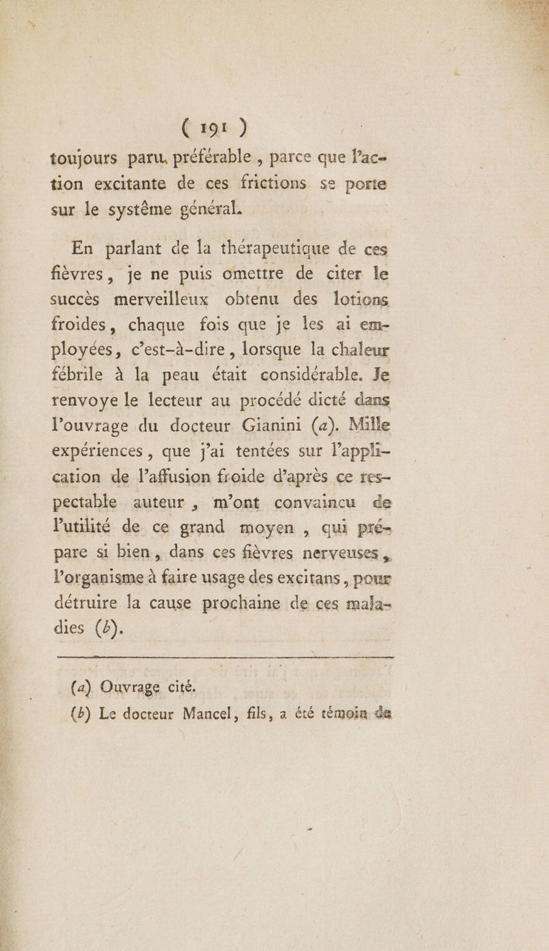 (za ) toujours paru. préférable , parce que ac tion excitante de ces frictions se porte sur le système général. En parlant de la thérapeutique de ces fièvres, je ne puis omettre de citer le succès merveilleux obtenu des lotions froides, chaque fois que je Îles at em- ployées, c’est-à-dire, lorsque la chaleur fébrile à la peau était considérable. Je renvoye le lecteur au procédé dicté dans Louvragé du docteur Gianini (a). Mille expériences , que j'ai tentées sur lappli- cation de l’affusion froide d’après ce res- pectable auteur , m'ont convaincu ée l'utilité de ce grand moyen , qui pré- pare si bien, dans ces fièvres nerveuses. l’organisme à faire usage des excitans, pour détruire la cause prochaine de ces mala- dies (2). (2) Ouvrage cité. (b) Le docteur Mancel, fils, a été témoin de
