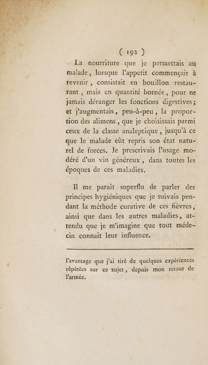 La nourriture que je permettais au malade, lorsque l’appetit commençait à revenir , consistait en bouillon restau- rant , mais en quantité bornée, pour ne jamais déranger les fonctions digestives; et jaugmentais, peu-à-peu , la propor- tion des alimens , que je choisissais parmi ceux de la classe analeptique , jusqu’à ce que le malade eût repris son état natu- rel de forces. Je prescrivais Pusage mo- déré d’un vin généreux, dans toutes les époques de ces maladies, Il me parait superflu de parler des principes hygiéniques que je suivais pen- dant la méthode curative de ces fièvres, ainsi que dans les autres maladies, at- tendu que je m’imagine que tout méde- cin connaît leur influence. l'avantage que j'ai tiré de quelques expériences répétées sur ce sujet, depuis mon retour de l'armée.