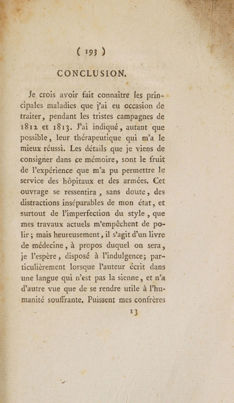 CONCLUSION. # ; Je crois avoir fait connaître les prin= M Cipales maladies que j'ai eu occasion de _ traiter, pendant les tristes campagnes de 1812 et 1813. J'ai indiqué , autant que possible, leur thérapeutique qui m'a le mieux réussi, Les détails que je viens de consigner dans ce mémoire, sont le fruit de l’expérience que m’a pu permettre le service des hôpitaux et des armées, Cet à ouvrage se ressentira , sans doute, des : distractions inséparables de mon état, et surtout de l’imperfection du style , que mes travaux actuels m’empèchent de po- lir ; mais heureusement, il s’agit d’un livre de médecine , à propos duquel on sera, je l'espère, disposé à l’indulgence; par- ticulièrement lorsque l’auteur écrit dans une langue qui n’est pas la sienne, et n’a d'autre vue que de se rendre utile à l’hu- manité souffrante. Puissent mes confrères i 13