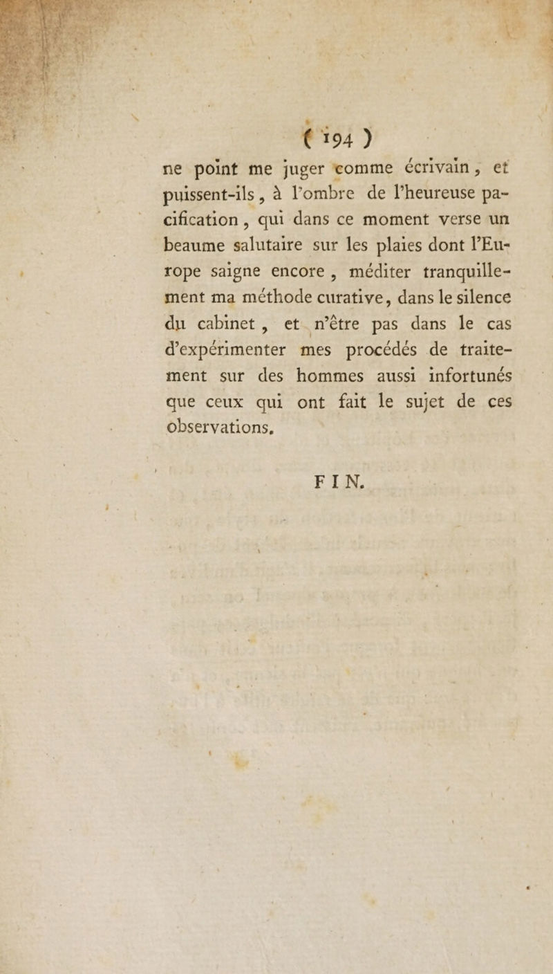 L 124) ne point me juger eomme écrivain, et puissent-ils , à l'ombre de l’heureuse pa- cification , qui dans ce moment verse un beaume salutaire sur les plaies dont l’Eu- rope saigne encore , méditer tranquille- ment ma méthode curative, dans le silence du cabinet, et n’ètre pas dans le cas d’expérimenter mes procédés de traite- ment sur des hommes aussi infortunés que ceux qui ont fait le sujet de ces observations,