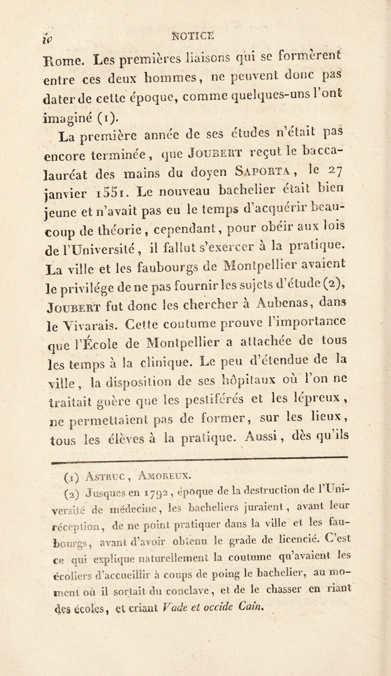 Home. Les premières liaisons qui se formèrent entre ces deux hommes, ne peuvent donc pas dater de cette époque, comme quelques-uns l’ont imaginé (i). La première année de ses études n était pas encore terminée, que Joubert reçut le bacca- lauréat des mains du doyen Sàporta , le 27 janvier i55i. Le nouveau bachelier était bien jeune et n’avait pas eu le temps d’acquérir beau- coup de théorie, cependant, pour obéir aux lois de lTIniversité , il fallut s’exercer à la pratique. La ville et les faubourgs de Montpellier avaient le privilège de ne pas fournir les sujets d’étude (2), Joubert fut donc les chercher a Auhenas, dans le Vivarais. Cette coutume prouve l’importance que l’École de Montpellier a attachée de tous les temps à la clinique. Le peu d’étendue de la ville, la disposition de ses hôpitaux où l’on ne traitait guère que les pestiférés et les lépreux , ne permettaient pas de former, sur les lieux, tous les élèves a la pratique. Aussi, dès qu’ils (1) Astmjc , Amoreux. (2) Jusques en 1792 , époque de la destruction de FUni- versiié de médecine, les bacheliers juraient, avant leur réception, de ne point pratiquer dans la ville et les fau- bourgs , avant d’avoir obtenu le grade de licencie. C est ce qui explique naturellement la coutume qu’avaient les écoliers d’accueillir à coups de poing le bachelier, au mo- ment où il sortait du conclave, et de le chasser en riant des écoles, et criant Vade et occide Caw>