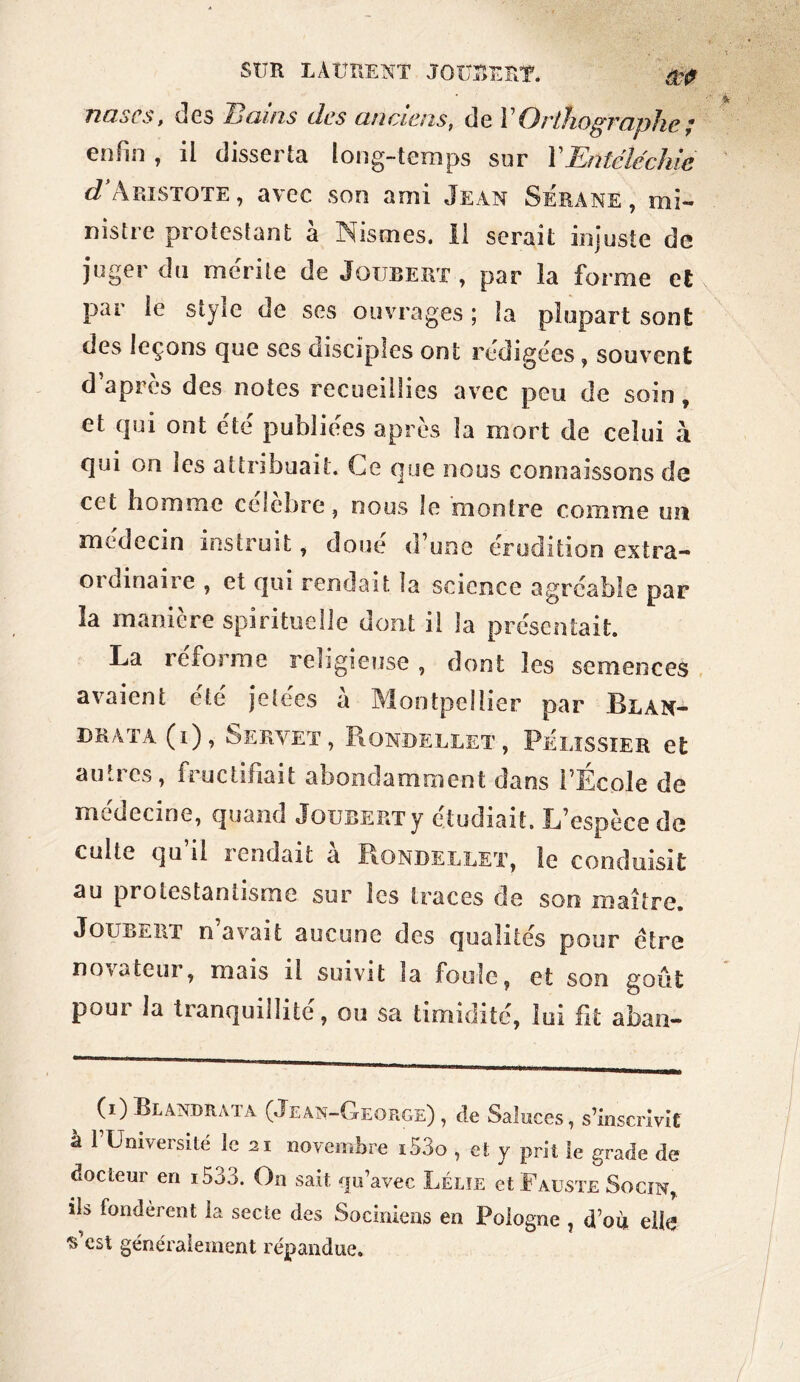 nascs, des Bains des anciens, de Y Orthographe ; enfin , il disserta long-temps sur YEntéléchie d Aristote , avec son ami Jean SÉrane , mi- nistre protestant à JNismes. Il serait injuste de juger du mérite de Jqubert , par la forme et par le style de ses ouvrages ; la plupart sont des leçons que scs disciples ont rédigées , souvent d’après des notes recueillies avec peu de soin, et qui ont été publiées après la mort de celui à qui on les attribuait. Ce que nous connaissons de cet homme célébré, nous le montre comme un médecin instruit, doué d’une érudition extra- oïdmaiie , et qui rendait la science agréable par la maniéré spirituelle dont il la présentait. La reforme religieuse, dont les semences avaient été jetées à Montpellier par Blan- DRATA ( 1 ) , SERVET, RoNDELLET , PÉLISSIER et au.ics, fructifiait abondamment dans l’Ecole de médecine, quand JouBERTy étudiait. L’espèce de cuite qu’il rendait à Rondellet, îe conduisit au protestantisme sur les traces de son maître. Joubert n’avait aucune des qualités pour être novateur, mais il suivit la foule, et son goût poui la tranquillité, ou sa timidité, loi fit aban- (i)Blandrma (Jean-George), de Saluces, s’inscrivit à l’Université le 21 novembre i53o , et y prit le grade de docteur en i533. On sait qu’avec Lélïe et Fauste Socin, ils fondèrent la secte des Sociniens en Pologne , d’où elle s’est généralement répandue.