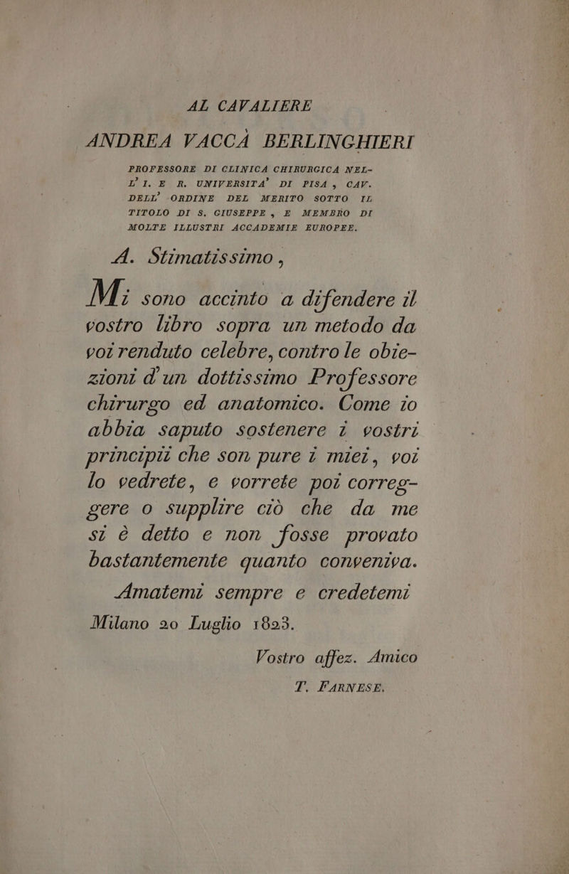 AL CAVALIERE ANDREA VACCA BERLINGHIERI PROFESSORE DI CLINICA CHIRURGICA NEL- L’ 1. E R. UNIVERSITA’ DI PISA, CAV. DELL’ -ORDINE DEL MERITO SOTTO IL TITOLO DI S. GIUSEPPE, E MEMBRO DI MOLTE ILLUSTRI ACCADEMIE EUROPEE. A. Stimatissimo, Mi: sono accinto a difendere il vostro libro sopra un metodo da vot renduto celebre, contro le obie- zioni d'un dottissimo Professore chirurgo ed anatomico. Come io abbia saputo sostenere î vostri principit che son pure î miei, voi lo vedrete, e vorrete poi correg- gere o supplire ciò che da me si è detto e non fosse provato bastantemente quanto conveniva. Amatemi sempre e credetemi Milano 20 Luglio 1823. Vostro affez. Amico T. FARNESE,