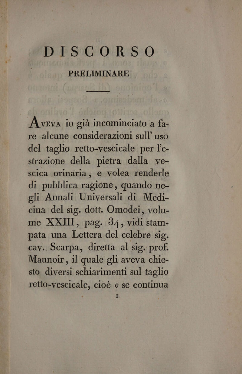 DISCORSO PRELIMINARE re alcune considerazioni sull’ uso del taglio retto-vescicale per l’e- strazione della pietra dalla ve- scica orinaria, e volea renderle di pubblica ragione, quando ne- gli Annali Universali di Medi- cina del sig. dott. Omodei, volu- me XXIII, pag. 54, vidi stam- cav. Scarpa, diretta al sig. prof. Maunoir, il quale gli aveva chie- sto diversi schiarimenti sul taglio retto-vescicale, cioè « se continua