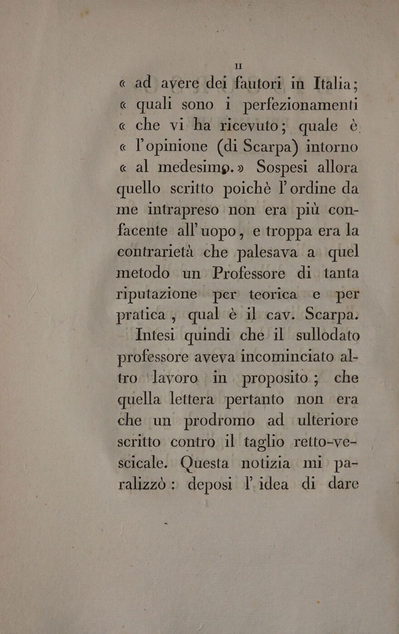 « ad avere dei fautori in Italia; « quali sono 1 perfezionamenti « che vi ha ricevuto; quale è « l'opinione (di Scarpa) intorno « al medesimp.» Sospesi allora quello scritto poichè l'ordine da me intrapreso non era più con- facente all'uopo, e troppa era la contrarietà che palesava a. quel metodo un Professore di. tanta riputazione per teorica e per pratica, qual è il cav. Scarpa. Intesi quindi che il sullodato professore aveva incominciato al- tro ‘lavoro in. proposito ; che quella lettera pertanto non era che un prodromo ad ulteriore scritto contro il taglio retto-ve- scicale. Questa notizia mi pa- ralizzò : deposi l’idea di dare