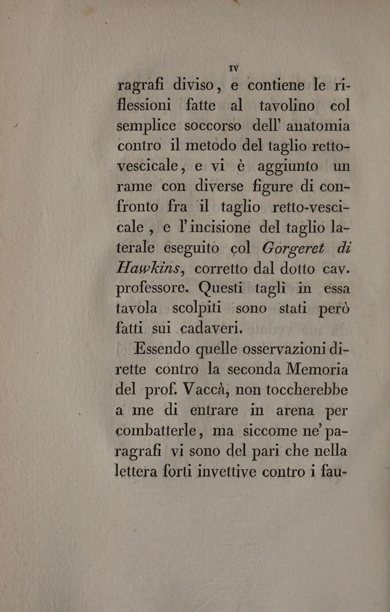 ragrafi diviso, e contiene le ri- flessioni fatte. al tavolino col semplice soccorso dell’ anatomia contro il metodo del taglio retto- vescicale, e vi è aggiunto un rame con diverse figure di con- fronto fra il taglio retto-vesci- cale , e l'incisione del taglio la- terale eseguito col. Gorgeret di Hawkins, corretto dal dotto cav. professore. Questi tagli in essa tavola. scolpiti sono stati però fatti sul cadaveri. Essendo quelle osservazioni di- rette contro la seconda Memoria del prof. Vaccà, non toccherebbe a me di entrare in arena per combatterle, ma siccome ne pa- ragrafi vi sono del pari che nella lettera forti invettive contro i fau-