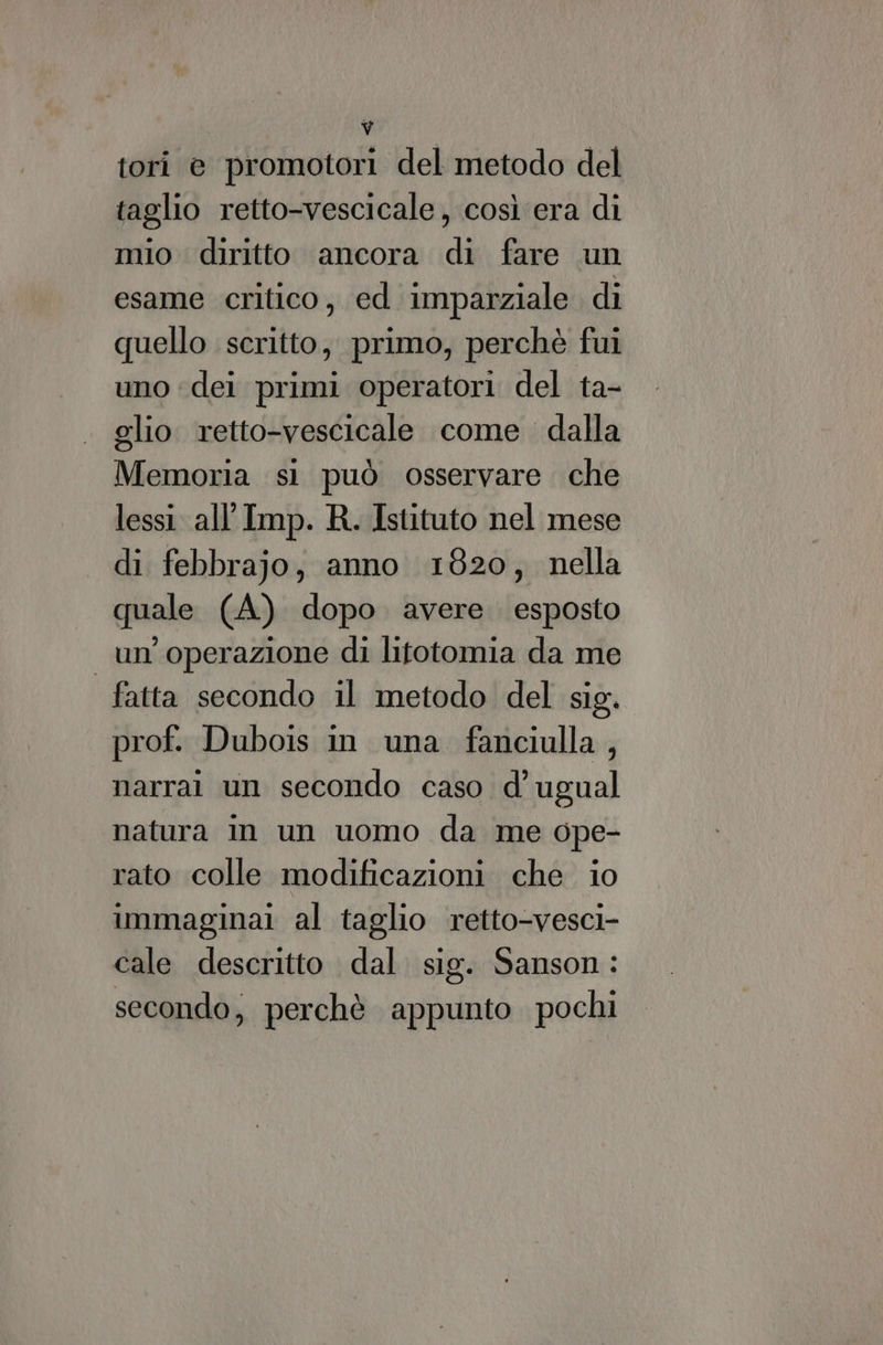 ‘ tori e promotori del metodo del taglio retto-vescicale, così era di mio diritto ancora di fare un esame critico, ed imparziale di quello scritto, primo, perchè fui uno dei primi operatori del ta- glio retto-vescicale come dalla Memoria si può osservare che lessi. all’ Imp. R. Istituto nel mese di febbrajo; anno 1820, nella quale (A) dopo avere esposto un'operazione di litotomia da me fatta secondo il metodo del sig. prof. Dubois in una fanciulla, narra un secondo caso d’ ugual natura in un uomo da me ope- rato colle modificazioni che io immagina al taglio retto-vesci- cale descritto dal. sig. Sanson: secondo, perchè appunto pochi