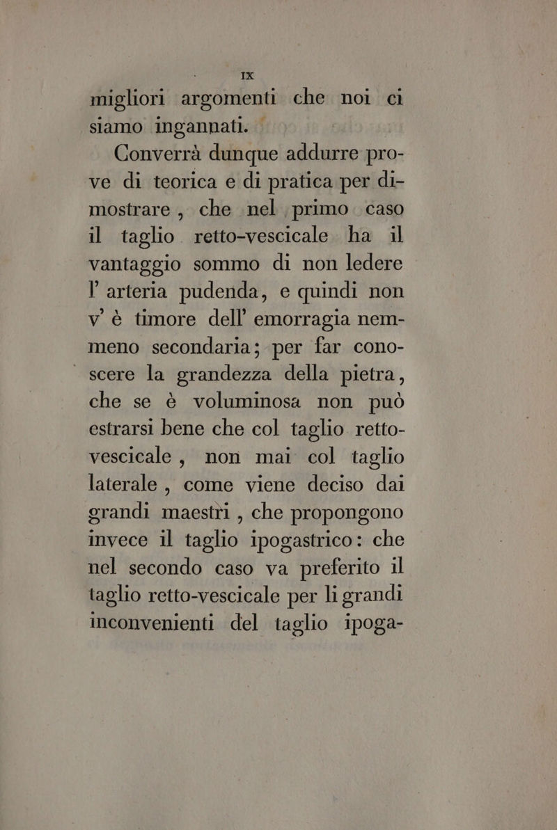 È TX migliori argomenti che noi ci siamo ingannati. I Converrà dunque addurre pro- ve di teorica e di pratica per di- mostrare , che nel primo. caso il taglio retto-vescicale ha il vantaggio sommo di non ledere l'arteria pudenda, e quindi non v'è timore dell’ emorragia nem- meno secondaria; per far cono- — scere la grandezza della pietra, che se è voluminosa non può estrarsi bene che col taglio retto- vescicale, non mai col taglio laterale, come viene deciso dai grandi maestri, che propongono invece il taglio ipogastrico: che nel secondo caso va preferito il taglio retto-vescicale per li grandi inconvenienti del taglio ipoga-