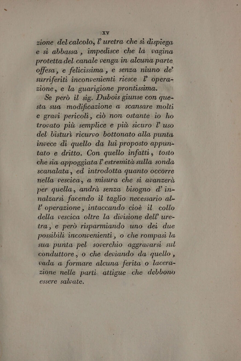 zione del calcolo, l’uretra che si dispiega e si abbassa , impedisce che la vagina protetta del canale venga in alcuna parte offesa, e felicissima, e senza niuno de’ surriferiti inconvenienti riesce l’ opera- zione, e la guarigione prontissima. Se però il sig. Dubois giunse con que- sta sua modificazione a scansare molti e gravi pericoli, ciò non ostante io ho trovato più semplice e più sicuro l° uso del bisturi ricurvo bottonato alla punta invece di quello da lui proposto appun- tato e dritto. Con quello infatti; tosto che sia appoggiata l° estremità sulla sonda scanalata, ed introdotta quanto occorre nella vescica, a misura che si avanzerà per quella, andrà senza bisogno d’ in- nalzarsi facendo il taglio necessario al- l’operazione, intaccando cioè il collo della vescica oltre la divisione dell’ ure- tra, e però risparmiando uno der due possibilit inconvenienti, o che rompasi la sua punta pel soverchio aggravarsi sul conduttore, o che deviando da quello , vada a formare alcuna ferita o lacera- zione nelle parti. attigue che debbono essere salvate.