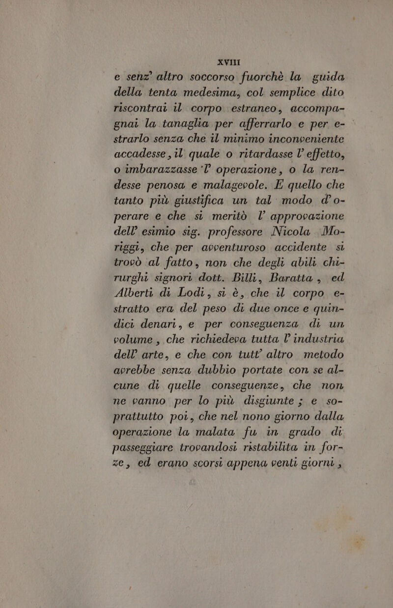 e senz’ altro soccorso fuorchè la guida della tenta medesima, col semplice dito riscontrati iL corpo estraneo, accompa- gnai la tanaglia per afferrarlo e per e- strarlo senza che il minimo inconveniente accadesse , 11 quale o ritardasse l’effetto, o imbarazzasse l’ operazione, o la ren- desse penosa e malagevole. E quello che tanto più giustifica un tal: modo d’o- perare e che su meritò l’ approvazione dell’ esimio sig. professore Nicola Mo- riggi, che per avventuroso accidente si trovò ‘al fatto, non che degli abili chi- rurghi signori dott. Billi, Baratta, ed Alberti di Lodi, si è, che il corpo e- stratto era del peso di due once e quin- dici denari, e per conseguenza di un volume, che richiedeva tutta l’ industria dell’ arte, e che con tutt’ altro metodo avrebbe senza dubbio portate con se al- cune di quelle conseguenze, che non ne vanno per lo più disgiunte ; e so- prattutto por, che nel nono giorno dalla operazione la malata fu in grado di passeggiare trovandosi ristabilita in for- ze, ed erano scorsi appena venti giorni ,