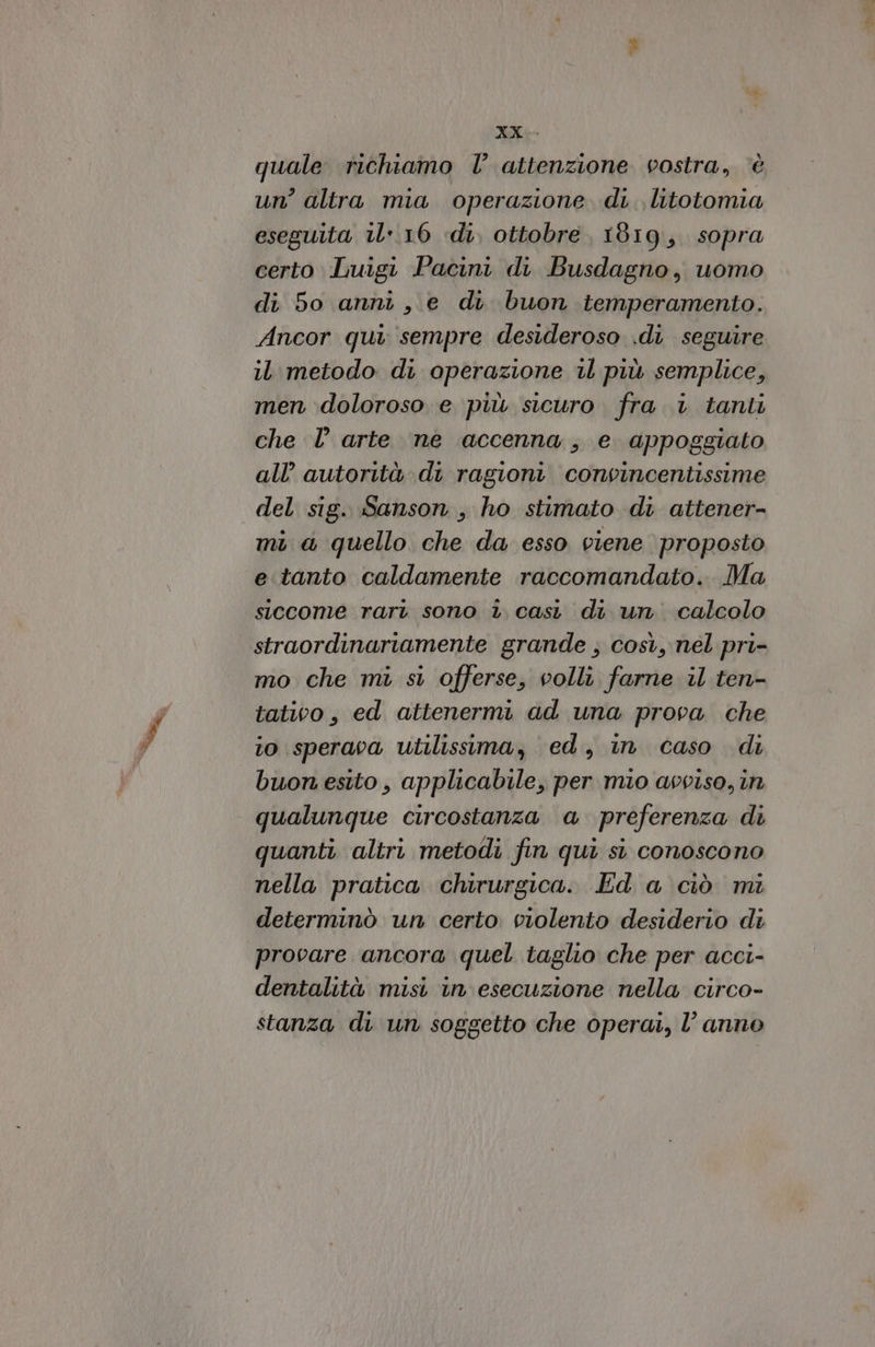 me quale richiamo l’ attenzione vostra, ‘è un’ altra mia operazione di. litotomia eseguita il 16 «di, ottobre 1819, sopra certo Luigi Pacini di Busdagno, uomo di 50 anni, e di buon temperamento. Ancor qui: sempre desideroso .di seguire il metodo di operazione 1l più semplice, men doloroso e più sicuro fra 1 tanti che l’ arte ne accenna; e appoggiato all’ autorità di ragioni. convincentissime del sig. Sanson , ho stimato di attener- mi a quello che da esso viene proposto e tanto caldamente raccomandato. Ma siccome rari sono i casi di un. calcolo straordinariamente grande ; così, nel pri- mo che mi si offerse, volli farne il ten- tativo, ed attenermi ad una prova che to sperava utilissima, ed, in caso di buon esito, applicabile, per mio avviso, in qualunque circostanza a preferenza di quanti altri metodi fin qui si conoscono nella pratica chirurgica. Ed a ciò mi determinò un certo violento desiderio di provare ancora quel taglio che per acci- dentalità misi in esecuzione nella circo- stanza di un soggetto che operai, l’anno