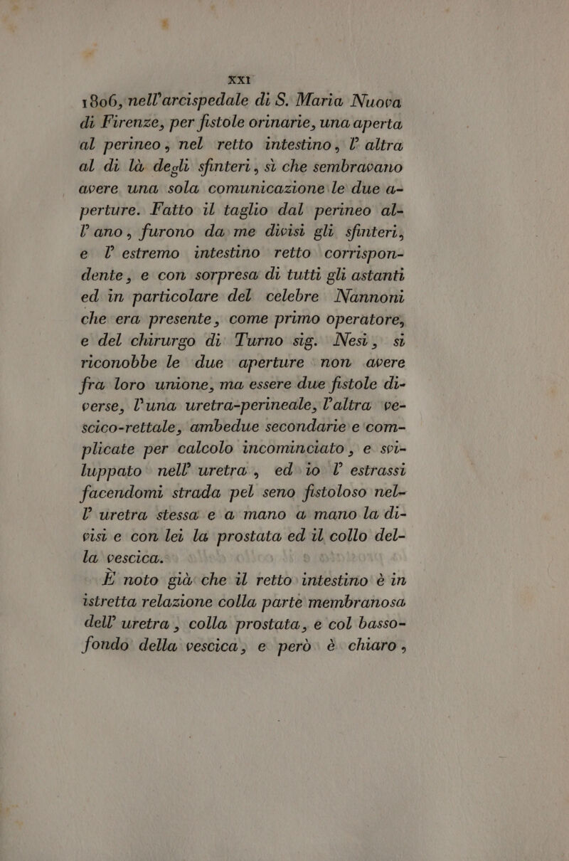 XxXT 1806, nell’arcispedale di S. Maria Nuova di Firenze, per fistole orinarie, una aperta al perineo, nel retto intestino, l altra al di là degli sfinteri, sì che sembravano avere una sola comunicazione le due a- perture. Fatto il taglio dal perineo al- lano, furono dame divisi gli sfinteri, e l’ estremo intestino retto corrispon- dente, e con sorpresa di tutti gli astanti ed in particolare del celebre Nannoni che era presente, come primo operatore, e del chirurgo di Turno sig. Nesi, sì riconobbe le due aperture non .avere fra loro unione, ma essere due fistole di- verse, luna uretra-perineale, l’altra ‘ve- scico-rettale, ambedue secondarie e 'com- plicate per calcolo incominciato , e svi- luppato nell’ uretra, ed.i0 l’ estrassi facendomi strada pel seno fistoloso nel- l uretra stessa e a mano a mano la di- viste con lei la prostata ed il collo del- la vescica. È noto già: che il retto» intestino’ è in istretta relazione colla parte membranosa dell’ uretra , colla prostata, e col basso- fondo della vescica; e però è chiaro,