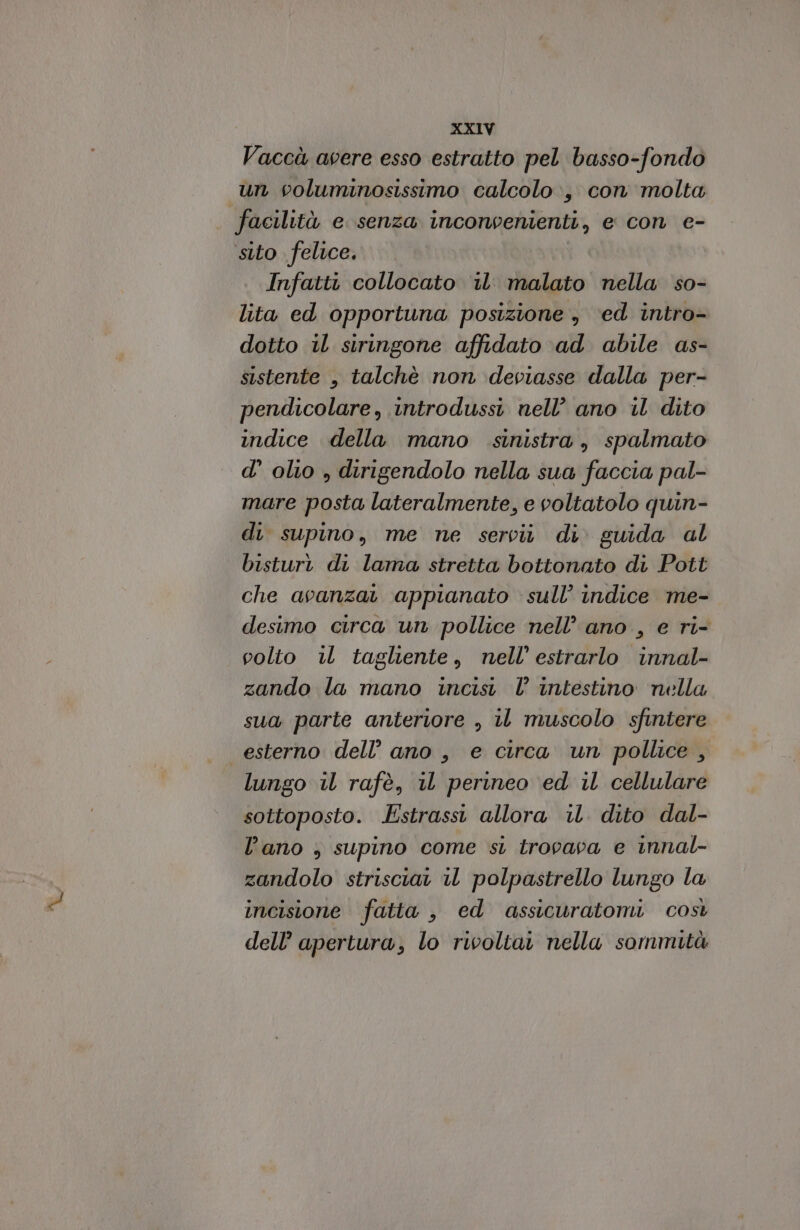 Vaccà avere esso estratto pel basso-fondo un columinosissimo calcolo, con molta facilità e senza inconvenienti, e con e- sito felice. Infatti collocato i malato nella so- lita ed opportuna posizione , ‘ed intro- dotto il siringone affidato ad abile as- sistente , talchè non deviasse dalla per- pendicolare, introdussi nell’ ano il dito indice della mano sinistra, spalmato d’ olio , dirigendolo nella sua faccia pal- mare posta lateralmente, e voltatolo quin- di supino, me ne serciù di. guida al bisturi di lama stretta bottonato di Pott che avanza appianato sull’ indice me- desimo circa un pollice nell’ ano , e ri- volto il tagliente, nell’ estrarlo innal- zando la mano incisi l’ intestino nella sua parte anteriore , iL muscolo sfintere esterno dell’ ano , e circa un pollice, lungo il rafè, il perineo ed il cellulare sottoposto. Estrassi allora il. dito dal- l’ano , supino come si trovava e innal- zandolo strisciat iL polpastrello lungo la incisione fatta , ed assicuratomi così dell’ apertura, lo rivoltai nella sommità