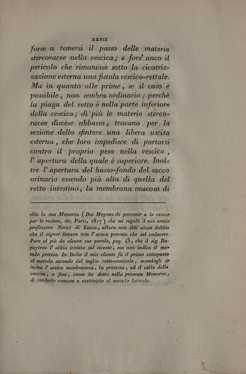 forse a temersi il passo delle ‘materie stercoracee nella: vescica; e fors’ anco il pericolo che rimanesse sotto la cicatriz- zazione esterna una fistola vescico-rettale. Ma in quanto alle prime, se il caso è possibile, non sembra ordinario ; perchè la piaga del retto è nella parte inferiore della vescica; di più le materie sterco- racee discese abbasso s trovano per la sezione dello sfintere una libera uscita esterna , che loro impedisce di. portarsi contro iL proprio peso nella vescica , l’ apertura della quale è superiore. Inol- tre l’ apertura del basso-fondo del. sacco orinario essendo più alta di quella del retto intestino, la membrana mucosa di ebbi la sua Memoria ( Des Moyens de parvenir a la vessie par le rectum, etc. Paris, 1817 ) che mi regalò il mio amico professore Nerici di Lucca, allora non ebbi alcun dubbio . che il signor Sanson non l° aveva provata che sul cadavere. Pare al più da alcune sue parole, pag. 45» che il sig. Du- puytren l abbia tentata sul vivente, ma non indica il me+ todo preciso. In Italia il mio cliente fu il primo sottoposto al metodo secondo del taglio retto-vescicale , avendogli io incisa VP uretra membranosa , la prostata , ed il collo della vescica, a fine, come ho ‘detto nella presente Memoria» di renderlo comune e sostituirlo al metodo laterale.