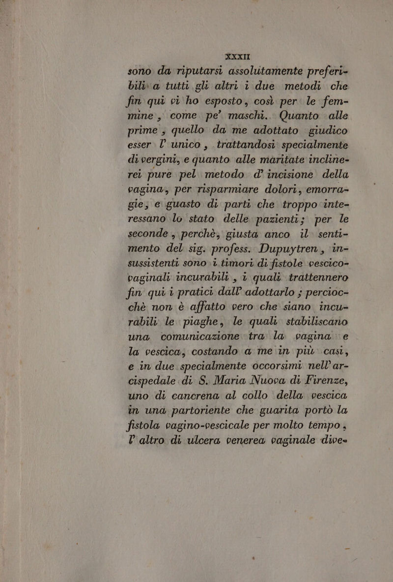 sono da riputarsi assolutamente preferi- bili\ a tutti. gl altri 1 due metodi che fin qui vi ho esposto, così per. le fem- mine, come pe’ maschi... Quanto alle prime , quello da me adottato giudico esser. l’ unico , trattandosi: specialmente di vergini, e quanto ‘alle maritate incline- rei pure pel metodo d’ incisione della vagina, per risparmiare dolori, emorra- gie, e guasto di parti che troppo inte- ressano lo stato delle pazienti; per le seconde, perchè, giusta anco il. senti- mento del sig. profess. Dupuytren, ‘in- sussistenti sono .t.timort di fistole vescico- vaginali incurabili , i quali trattennero fin qui 1 pratici dall’ adottarlo ; percioc- chè non è affatto vero che siano incu- rabili le piaghe, le quali stabiliscano una comunicazione tra la vagina e la vescica; costando a me in più cast, e in due specialmente occorsimi nell’ ar- cispedale di S. Maria Nuova di Firenze, uno di cancrena al collo della vescica in una partoriente che guarita portò la fistola vagino-vescicale per molto tempo , l’altro di ulcera venerea vaginale dive=