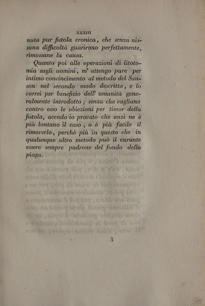 XXXITI nuta pur fistola cronica, che senza nis- suna difficoltà guarirono perfettamente, rimossane la causa. Quanto poi alle operazioni di litota- mia sugli uomini, m° attengo pure per intimo convincimento al metodo del San- son nel secondo modo descritto , e lo vorret per benefizio dell'umanità gene- ralmente introdotto ; senza che vagliano contro esso le obiezioni per timor della fistola, avendo io provato che anzi ne è più lontano il caso , o è più facile il rimoverlo, perchè più in questo che in qualunque altro metodo può il curante essere sempre padrone del fondo della piaga.