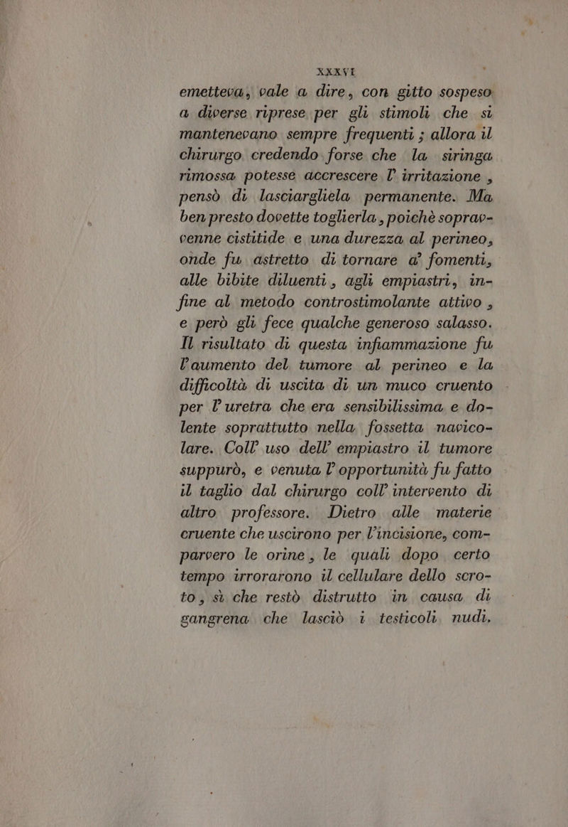 emetteva, vale a dire, con gitto sospeso a diverse riprese per gli stimoli che si mantenevano sempre frequenti ; allora il chirurgo credendo. forse che la siringa rimossa potesse accrescere l’ irritazione , pensò di lasciargliela permanente. Ma ben presto dooette toglierla , poichè soprao- venne cistitide e una durezza al perineo, onde fw. astretto di tornare a’ fomenti, alle bibite diluenti, agli empiastri, in- fine al metodo controstimolante attivo , e però gli fece qualche generoso salasso. Il risultato di questa infiammazione fu l’aumento del tumore al perineo e la difficoltà di uscita di un muco cruento per l’uretra che era sensibilissima e do- lente soprattutto nella fossetta navico- lare. Coll’ uso dell’ empiastro il tumore suppurò, e venuta l’ opportunità fu fatto il taglio dal chirurgo coll’ intervento di altro. professore. Dietro. alle materie cruente che uscirono per l'incisione, com- parvero le orine, le qualt dopo. certo tempo urorarono il cellulare dello scro- to, st che restò distrutto ‘in causa di gangrena che lasciò i testicoli, nudi.