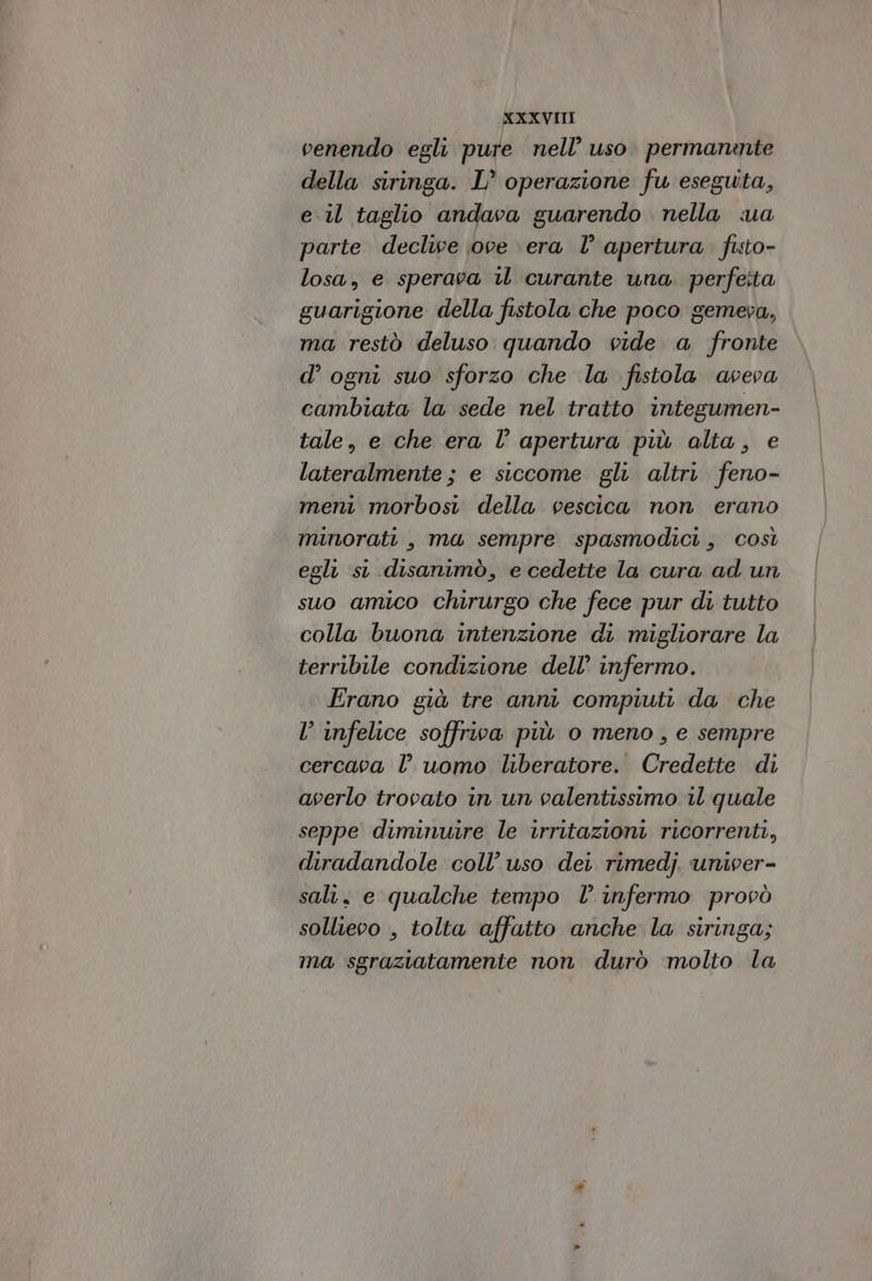 venendo egli pure nell’ uso. permanante della siringa. L’ operazione fu eseguita, e il taglio andava guarendo . nella ua parte declive ove \era I° apertura fisto- losa, e sperava il curante una perfeita guarigione della fistola che poco gemeva, ma restò deluso quando vide a fronte d’ ogni suo sforzo che la fistola aveva cambiata la sede nel tratto integumen- tale, e che era l’ apertura più alta, e lateralmente ; e siccome gli altri feno- meni morbosi della vescica non erano minorati , ma sempre spasmodici, così egli si disanimò, e cedette la cura ad un suo amico chirurgo che fece pur di tutto colla buona intenzione di migliorare la terribile condizione dell’ infermo. Erano già tre anni compiuti da che l infelice soffriva più o meno, e sempre cercava l’uomo liberatore. Credette di averlo trovato in un valentissimo il quale seppe diminuire le irritazioni ricorrenti, diradandole coll’ uso dei rimedj. univer- sali, e qualche tempo l’ infermo provò sollievo , tolta affatto anche la siringa; ma sgraziatamente non durò ‘molto la