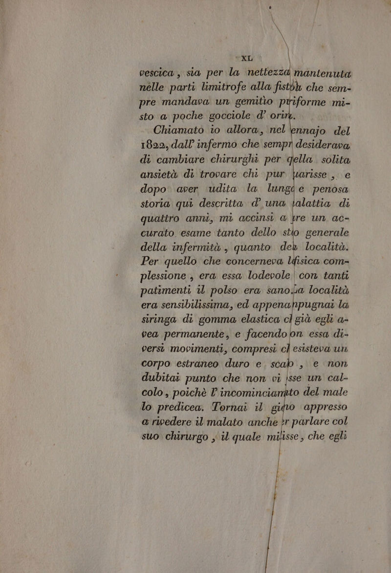 \ \ \ \ I pla: vescica, sia per la tz maia nelle parti limitrofe alla fisti ih che sem- pre mandava un gemitio pwiforme mi- sto a poche gocciole d’ oriny. Chiamato 10 allora, nel \ennajo del 1829, dall’ infermo che sempr desiderava di cambiare chirurghi per della. solita ansietà di trovare chi pur \arisse , e dopo aver udita la lungi e penosa storia qui descritta d’ una \alattia di quatiro anni, mi accinsi @ re un, ac- curato ‘esame ‘tanto dello stto generale della infermità , quanto deh località. Per quello che concerneva lfisica com- plessione , era essa lodevole |con tanti patimenti 1 polso era sano.a località era sensibilissima, ed appenahpugnat la siringa di gomma elastica cl giù egli a- vea permanente, e facendobn essa di- versi movimenti, compresi cl esisteva un corpo estraneo duro e. scab., e non dubitai punto che non vi jsse un cal- colo , poichè l incomincianito del male lo predicea. Tornai il gido appresso a rivedere il malato anche tr parlare col suo chirurgo y il quale milisse , che egli