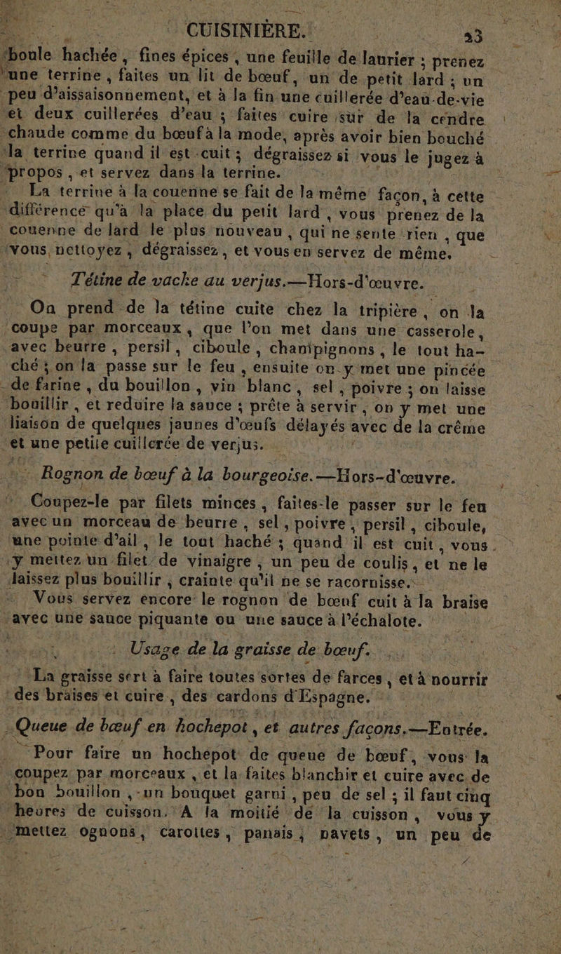 LS - CUISINIERE. 33 fboule hachée, fines épices , une feuille de laurier ; prenez lune terrine , faites un lit de bœuf, un de petit lard ; un | peu d’aissaisonnement, et à la fin une cuillerée d’eau-de:vie et deux cuillerées d’eau ; faites cuire sur de la cendre -chaude comme du bœufà la mode, après avoir bien bouché Na terrine quand il est cuit; dégraissez si vous le jugez à “propos , et servez dans la terrine. eh + La terrine à la couenne se fait de la même facon, à cette différence qu'a la place du petit lard , vous prenez de la _couenne de lard le plus nouveau , qui ne sente rien , que ‘vous nettoyez, dégraissez, et vousen servez de même, T'étine de vache au verjus.—Mors-d'œuvre. On prend de la tétine cuite chez la tripière, on la coupe par morceaux, que l’on met dans une casserole, “avec beurre , persil, ciboule , chanipignons , le tout ha- ché; on la passe sur le feu , ensuite on.y met une pincée - de farine , du bouillon, vin blanc, sel , poivre ; on laisse bouillir , et reduire la sauce ; prête à servir, on y met une liaison de quelques jaunes d'œnfs délayés avec de la crême et une petite cuillcrée de verjus. … f | re Rognon de bœuf à la bourgeoise. —Hors-d'œuvre. Coupez-le par filets minces, faites-le passer sur le feu avecun morceau de beurre , sel, poivre, persil, ciboule, une pointe d'ail, le tout haché ; quand il est cuit, vous. y mettez un filet de vinaigre ; un peu de coulis, et ne le Jaïissez plus bouillir ; crainte qu'il ne se racornisse Vous servez encore le rognon de bœuf cuit à la braise /avec une sauce piquante ou une sauce à l’échalote. , . : Usage de la graisse de bœuf. La graïsse sert à faire toutes sortes de farces , et à nourrir des braises et cuire., des cardons d'Espagne. : … Queue de bœuf en hochepot , et autres façons.—Eotrée. Pour faire un hochepot de queue de bœuf, vous la Coupez par morceaux , et la faites blanchir et cuire avec. de bon bouillon ,-un bouquet garni, peu de sel ; il faut ciuq heures de cuisson. A la moitié de la cuisson, re metlez Ognons, Caroites, panais,; pavets, un peu de