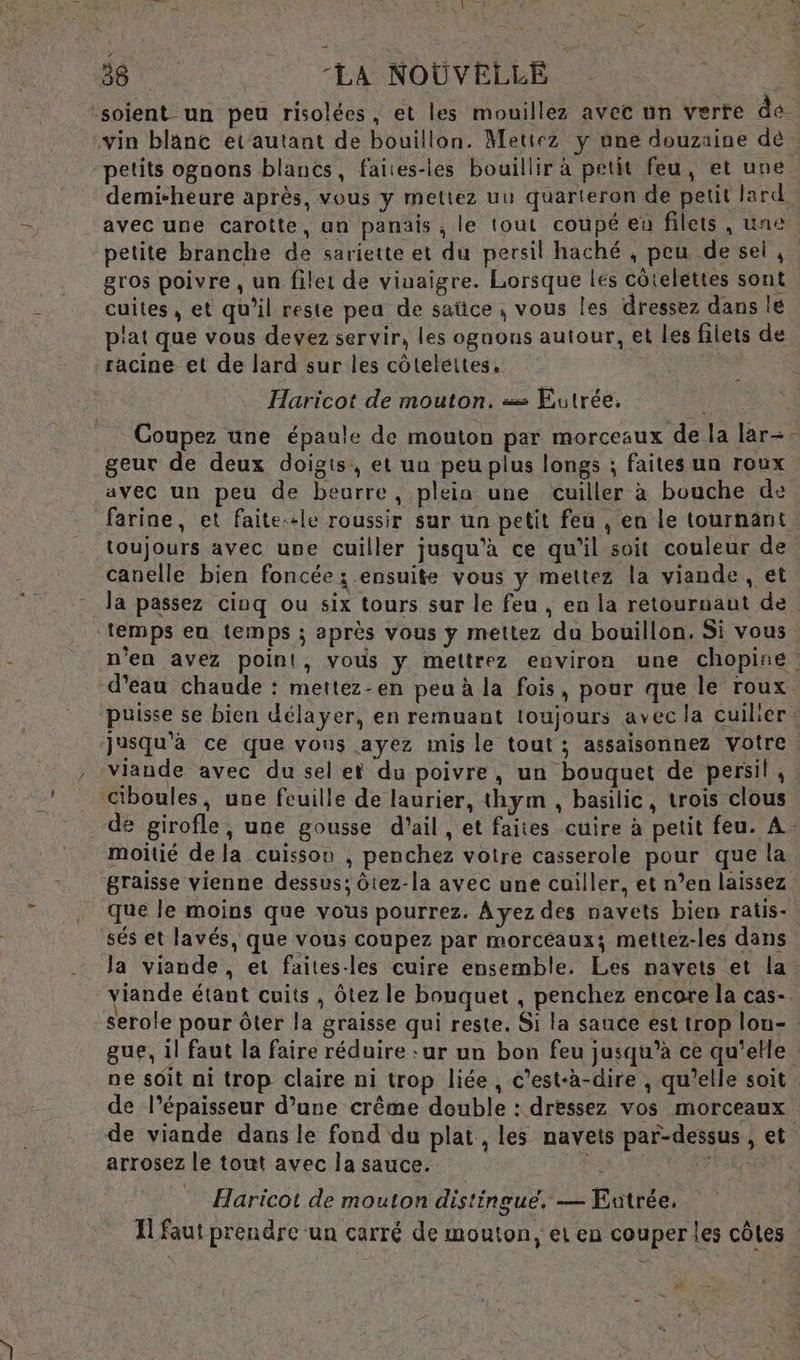 o vi 38 -LA NOUVELLE | -soient un peu risolées, et les mouillez avec un verte dé. vin blanc etautant de bouillon. Mettez y une douzaine dé _avec une carotte, an panais , le tout coupé eu filets, une gros poivre, un filet de viuaigre. Lorsque les côtelettes sont cuites, et qu’il reste pea de saüce ; vous les dressez dans le plat que vous devez servir, les ognous autour, et les filets de racine et de lard sur les côteléttes, i Haricot de mouton. = Eutrée. Coupez une épaule de mouton par morceaux de la lar- geur de deux doigts, et ua peu plus longs ; faites un roux 7) toujours avec une cuiller jusqu’à ce qu'il soit couleur de canelle bien foncée ; ensuite vous y mettez la viande, et la passez cinq ou six tours sur le feu , en la retournaut de ‘temps eu temps ; après vous ÿy mettez du bouillon. Si vous d’eau chaude : mettez-en peu à la fois, pour que le roux Ciboules, une feuille de laurier, thym , basilic, trois clous moitié de la cuisson , penchez votre casserole pour que la graisse vienne dessus; ôtez-la avec une cuiller, et n’en laissez que le moins que vous pourrez. Ayez des navets bien ratis- sés et lavés, que vous coupez par morceaux; mettez-les dans viande étant cuits , Ôtez le bouquet , penchez encore la cas- ne soit ni trop claire ni trop liée, c’est-à-dire , qu’elle soit P : ï arrosez le tout avec la sauce. Haricot de mouton distingue. — Eatrée, LE