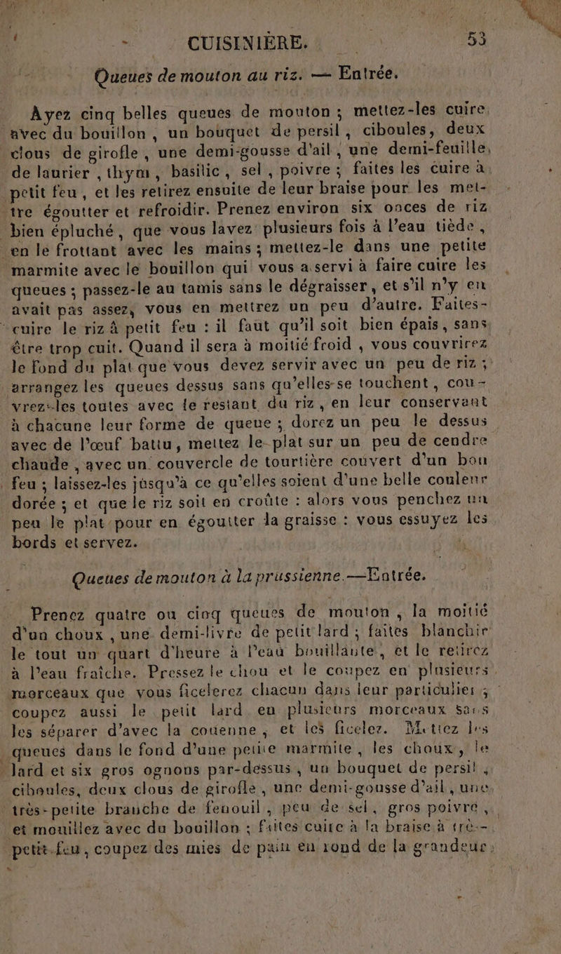 Queues de mouton au riz. — Entrée. Ayez cinq belles queues de mouton; mettez-les cuire, avec du bouillon, un bouquet de persil, ciboules, deux clous de girofle, une demi-gousse d'ail, une demi-feuille, de laurier ,thym, basilic, sel, poivre ; faites les cuire à petit feu , et les retirez ensuite de leur braise pour les met- tre égoutter et refroidir. Prenez environ six onces de riz bien épluché, que vous lavez plusieurs fois à l’eau tiède, en le frottant avec les mains; mettez-le dans une petite marmite avec le bouillon qui vous a servi à faire cuire les queues ; passez-le au tamis sans le dégraisser, et s’il n’y en avait pas assez, Vous en meltrez un peu d’autre. Faites- * cuire le riz À petit feu : il faut qu’il soit bien épais, sans être trop cuit. Quand il sera à moitié froid , vous couvrirez le fond du platque vous devez servir avec un peu de riz ; arrangez les queues dessus sans qu’elles-se touchent, cou- vrez:-les toutes avec Le restant du riz, en leur conservant à chacune leur forme de queue ; dorez un peu Île dessus avec de l’œuf battu, mettez le-plat sur un peu de cendre chaude , avec un couvercle de tourtière couvert d’un bou . feu ; laïissez-les jusqu'à ce qu’elles soient d'une belle coulenr dorée 3; et que le riz soit en croûte : alors vous ‘penchez un peu Je plat-pour en égoutter la graisse : vous essuyez les bords et servez. Queues de mouton à la prussienne.—Entrée. Prenez quatre ou cinq queues de mouton, la moitié d'un choux , une demi-livre de petit lard; faites blanchir le tout un quart d'heure à Peau bouillaute, et le retirez coupez aussi le petit lard eu plusieurs morceaux Sas les séparer d’avec la couenne , et les ficelez. Mettez les queues dans le fond d’une petite marmite, Îles choux, le - Jard et six gros ognons par-dessus , un bouquet de persil , ciboules, deux clous de girofle , une demi-gousse d'ail , une } et mouillez avec du bouillon : Faites cuire à la braise à (rè-- L