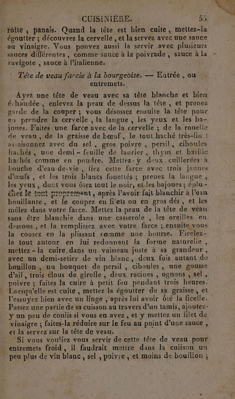 . rôllé ; panais. Quand la tête est bien cuite, mettez-la égoutter ; découvrez la cervelle , et la servez avec une sauce au vinaigre. Vous pouvez aussi la servir avec plusieurs sauces différentes, comme sauce à la poivrade, sauce à lu - ravigole , sauce à l'italienne. R Tête de veau farcie à la bourgeoise. — Entrée, ou , entremets. Aÿez une tête de veau avec sa tête blanche et bien échaudée , enlevez la peau de dessus la tête , et prenez garde de la couper ; vous désossez ensuite la tête pour ex prendre la cervelle ; la langue , les yeux et les ba- jones. Faites une farce avec de la cervelle ; de la rouelie de veau , de la graisse de bœuf, le tout haché très-fin : l'assaisonnez avec du sel, gros poivre , persil, ciboules hachés , une demi- feuille de laurier, thym et basic hachés comme en poudre. Mettez-y deux cuillerées à bouche d’eau-de-vie , liez cette farce avec trois jaunes d'œufs , et les trois blancs fouetiés ; prenez la langue, los yeux, dout vous êtez tout le noir, et les bajoues ; éplu- nez le ton! pronrement, après Pavoir fait blanchir à Peau bouillante, et le coupez en filets ou en gros dés, et les iméêlez dans votre farce. Mettez la peau de la tête de veau sans être blanchie dans une- casserole , les oreilles en dessous, et la remplissez avec votre farce ; ensuite vous la cousez en la plissant comme une bourse. Kicelez- la tout autour en Jui redonnant la forme naturelie, mettez -la cuire dans un vaisseau juste à sa grandeur, avec un demi-selier de vin blanc, deux fois autant de bauillon , un bouquet de persil , ciboules , une gousse d'ail, trois élous de girofle, deux racines , ognons , sel, poivre ; faites la cuire à petit feu pendant trois heures. Lorsqu'elle est cuite, mettez la égoutter de sa graisse, et l'essuyez bien avec un linge , après lui avoir ôté la ficelle. Passez une partie de sa cuisson au travers d’un tamis, ajoutez- y un peu de coulis si vous en avez , et y mettez un filet de vinaigre ; faites-la réduire sur le feu au point d'une sauce, et la servez sur la tête de veau. | | © Si vous vouliez vous servir de cette tête de veau pour entremets froid, il faudrait mettre dans la cuisson un peu plus de vin blanc, sel , poivre , et moins de bouillon ;