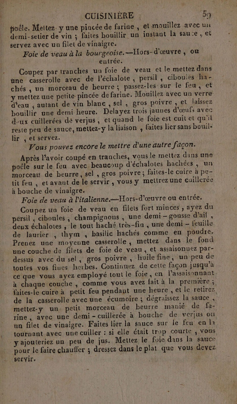 poêle. Mettez. y une pincée de farine, el mouillez avec uu demi-setier de vin ; faites bouillir un instant la sau:e , et servez avec un filet de vinaigre. ‘ _ Foie de veau à la bourgeoise. —Hors-d'œuvre, où entrée. Coupez par tranches un foie de veau ct le mettez dans üne casserolle avec de l’échalote , persil , cibouiés ha- chés , un morceau de beurre ; passez-les sur le feu, et y mettez une petite pincée de farine. Mouillez avec un verre: d’eau ; autant de vin blanc , sel, gros poivre , et laissez bouillir une demi heure. Delayez trois jauves d'œufs avec doux cuillerées dé verjus, et quand le foie est cuit et qu'it reste peu de sauce, mettez-y la liaison ; faites lier sans bouil- lir , et servez. Vous pouvez encore le mettre d'une autre façon. Après l'avoir coupé en tranches, vous le mettez dans une poêle sur le feu avec beaucoup d'échalotes hachées , un morceat de beurre, sel , gros poivre; faites-le cuire à pe- tit feu , et avaut de le servir , vous y meîtrez une cuillerée à bouche de vinaigre. Foie de veau à l'italienne.—Hors-d'œuvre ou entrée. Coupez ua foie de veau en filets fort minces , ayez du pérsil ; ciboules, champignons , une demi- gousse d'ail , deux échalotes , le tout haché très-fin , une demi - feuille de laurier , thym , basilic hachés comme en poudre. Prenez une moyenne casserolle , mettez dans le fond une couche de filets de foie de veau, et assaisonuez par- dessus avec du sel, gros poivre, huile fine, un peu de toutes vos fiues herbes. Continuez de cette façon jusqu'à ce que vous ayez employé tout le foie, en l’assaisonnant à chaque couche , comme vous avez fait à la première; faites-le cuire à petit feu pendaut une heure , et le retirez de la casserolle avec une écumoire ; dégraissez la sauce , mettez-y un. petit morceau de beurre manié de fa- rine, avec une demi-cuillerée à bouche de vérjus où un filet de vinaigre. Faites lier la sauce sur le feu en la tournant avec une cuiller : si elle était trop courte , vous yajouteriez un peu de jus. Mettez le foie dans la sauce pour le faire chauffer ; dressez dans le plat que vous devez servir