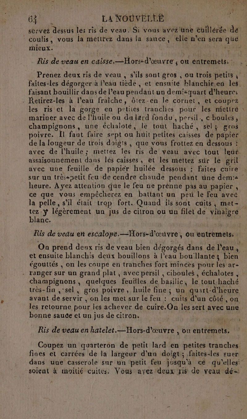 sérvez dessus les ris de veau. Si vous avez'üne Cuillérée dé ‘ coulis, vous la mettrez dans la sauce, elle n'en sera que mieux. | GR Ris de veau en caisse.—Hors: d'œuvre, ou éntremets.: 4 Prenez deux ris de veau , s'ils sont gros , ou trois petits ; Faites-les dégorger à l’eau tiède , et ensuité blanchir.eu les. faisant bouillir dans de l’eau pendant un demisquart d'heure: . Retirez-les à l’eau fraîche, ôtez-en le cornet, et coupez les ris ct la gorge en petites tranches pour les miettré mariuer avec de l'huile ou du lard fondu , persil, c boules, champignons, une échaloté, le tout haché, sel; gros poivre. [l faut faire sept ou huit petites caisses de päpier de la lougeur de trois doigts , que vous frottez en dessous : avec de l'huile; mettez les ris de veau avec tout leüt assaisonnément dans lès caisses, et les mettez sûr le gril avec uue feuille de papier huilée dessous : faites cuire sur un trèsanetit feu de cendre chaude pendant üne dem:s heure. À yez attentiôn que le feu ne prénne pas au papier , ce que vous empêcherez en battant un peu le feu avec la pelle, s’il était trop fort. Quand ils sont cuits, met- tez-ÿ légèrement un jus de citron ou un filet de vinaigré blanc. Ris de veau en escalope.—Hors-d'œuvre, ou entremets: Oa prend deux ris de veau bien dégorgés dans de l’eau, et ensuite blanchis deux bouillonus à l’eau bouillante bien égouttés , on les coupé en tranches fort minces pour les ar2 ranger sur un grand plat, avec persil , ciboules, échalotes , champignons, quelques feuitles de basilic, le tout:haché très-fin ,‘sel, gros poivre, huile fine ; un quart‘d'heure avant de servir , on les met sur le Feu : cuits d'un côté, on les retourne pour les achever de cuire.On les sert avec une bonne sauce et un jus de citron. Ris de veau en hatelet.—Hors-d'œuvre , ou entremets. Coupez un quarteron de petit lard en petites tranches fines et carrées de la largeur d’un doigt ; faites-les suer dans une casserole sur un petit feu jusqu'à ce qu’elles” soient à moitié cuites. Vous avez deux ris de veau dé