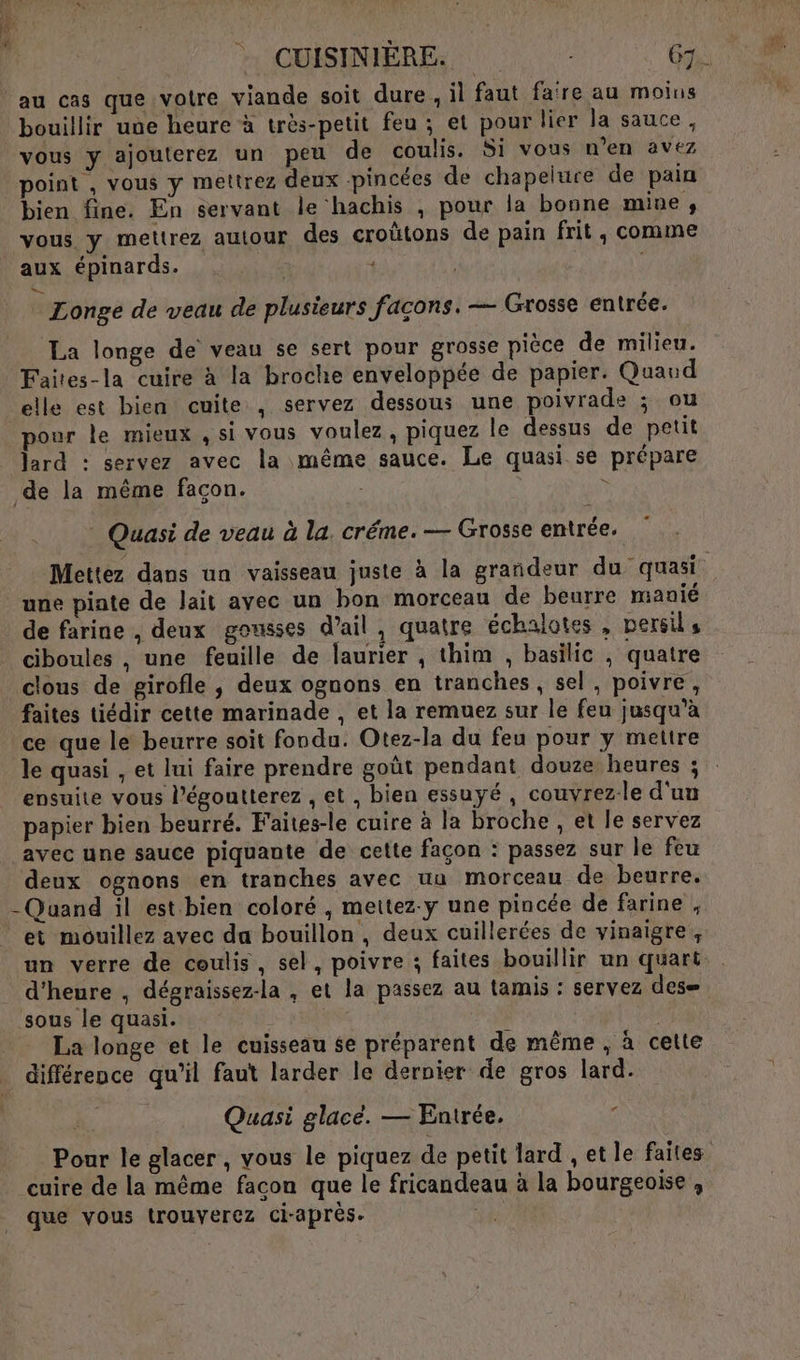 # us au cas que votre viande soit dure , il faut fare au moins bouillir une heure à très-petit feu ; et pour lier la sauce, vous y ajouterez un peu de coulis. Si vous n’en avez point , vous y mettrez deux -pincées de chapelure de pain bien fine. En servant le hachis ; pour la bonne mine s vous y mettrez autour des croûtons de pain frit , comme aux épinards. - | s. Longe de veau de plusieurs façons. — Grosse entrée. La longe de veau se sert pour grosse pièce de milieu. Faites-la cuire à la broche enveloppée de papier. Quand elle est bien cuite , servez dessous une poivrade ; ou pour le mieux , si vous voulez, piquez le dessus de petit lard : servez avec la même sauce. Le quasi se prépare de la même façon. \ Quasi de veau à la. créme. — Grosse entrée. une piate de lait avec un bon morceau de beurre manié de farine , deux gousses d'ail, quatre échalotes , persil, ciboules , une feuille de laurier , thim , basilic , quatre clous de girofle , deux ognons en tranches, sel, poivre, faites tiédir cette marinade , et la remuez sur le feu jusqu’à ce que le beurre soit fondu. Otez-la du feu pour y mettre ensuite vous l’égoutterez , et , bien essuyé , couvrezle d'un papier bien beurré. Faites-le cuire à la broche , et le servez avec une sauce piquante de cette façon : passez sur le feu deux ognons en tranches avec uu morceau de beurre. -Quand il est bien coloré , mettez-y une pincée de farine , et mouillez avec da bouillon , deux cuillerées de vinaigre, d'heure , dégraissez-la , et la passez au tamis : servez des= sous le quasi. La longe et le cuisseau se préparent de même , à celte . différence qu’il faut larder le dernier de gros lard. “ Quasi glacé. — Entrée. cuire de la même facon que le fricandeau à la bourgeoise , que vous trouverez ci-après. :