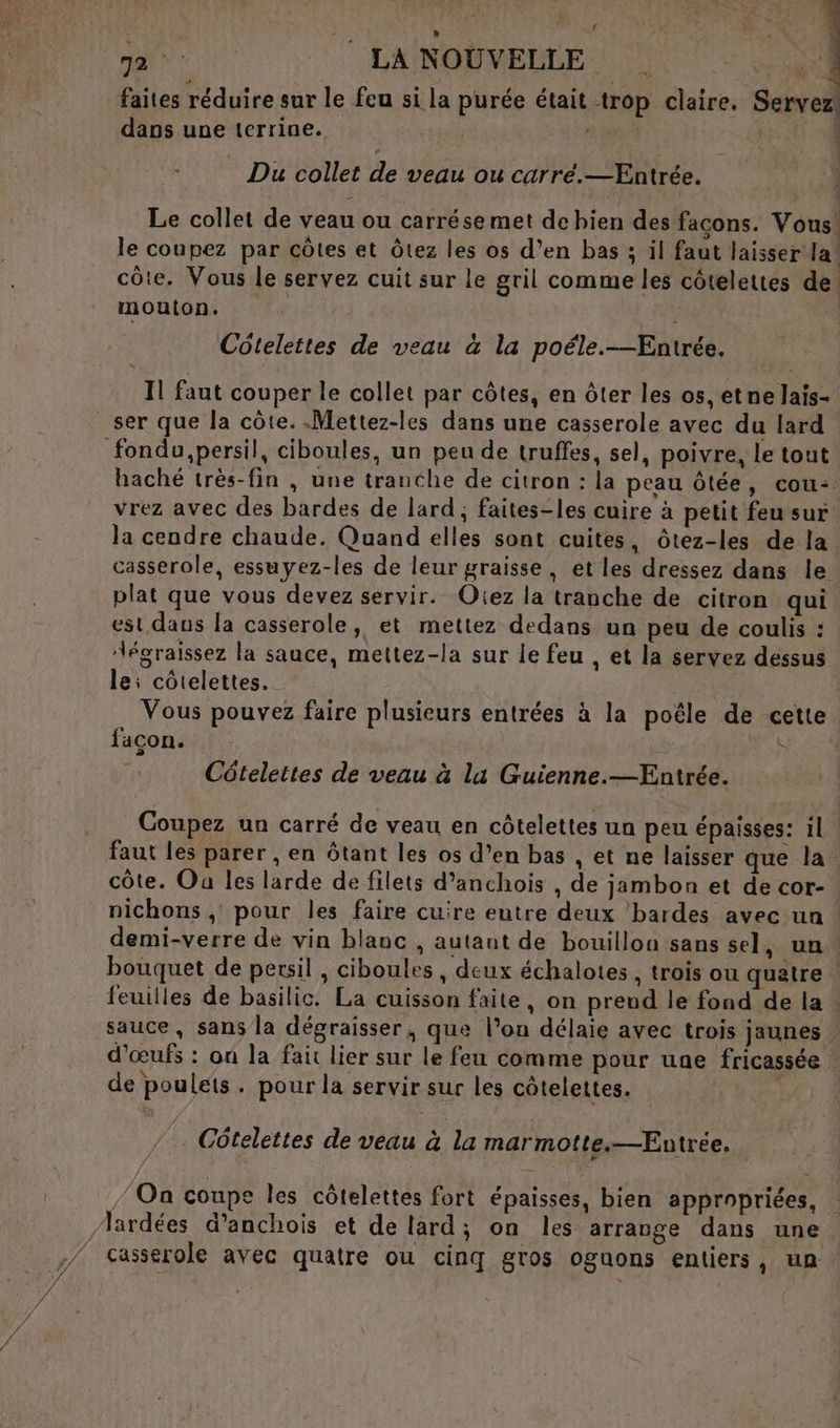 7 LA NOUVELLE | uns faites réduire sur le feu si la purée était trop claire. Servez: dans une terrine. ÉD x da À Du collet de veau ou carré.—Entrée. Le collet de veau ou carrése met de hien des façons. Vous! le coupez par côtes et Ôtez les os d’en bas ; il faut laisser la! côte. Vous le servez cuit sur le gril comme les côtelettes de. mouton. Côtelettes de veau &amp; la poéle.—Entrée. Il faut couper le collet par côtes, en ôter les os, etne lais- ser que la côte. .Mettez-les dans une casserole avec du lard haché très-fin , une tranche de citron : la peau ôtée, cou: vrez avec des bardes de lard, faites-les cuire à petit feu sur la cendre chaude. Quand elles sont cuites, ôtez-les de la casserole, essuyez-les de leur graisse, et les dressez dans le plat que vous devez servir. Oiez la tranche de citron qui est dans la casserole, et mettez dedans un peu de coulis : “égraissez la sauce, mettez-la sur le feu , et la servez déssus lei côtelettes. Vous pouvez faire plusieurs entrées à la poële de cette facon. : Côteleites de veau à lu Guienne.—Entrée. Coupez un carré de veau en côtelettes un peu épaisses: il | faut les parer , en ôtant les os d’en bas , et ne laisser que la. côte. Oa les larde de filets d’anchois , de jambon et de cor- | nichons , pour les faire cuire eutre deux bardes avec un | demi-verre de vin blanc , autaut de bouillon sans sel, un. bouquet de persil , ciboules , deux échalotes , trois ou quatre feuilles de basilic. La cuisson faite, on preud le fond de la sauce, sans la dégraisser, que l’on délaie avec trois jaunes | d'œufs : on la fait lier sur le feu comme pour une fricassée : de poulets. pour la servir sur les côtelettes. Côtelettes de veau à la marmotte. —Entrée. / Oa coupe les côtelettes fort épaisses, bien appropriées, casserole avec quatre ou cinq gros oguons entiers, un