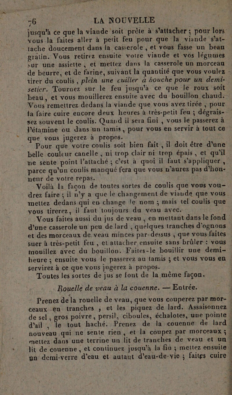 VA MER G LA NOUVELLE jusqu’à ce que la viande soit prête à s’attacher : pour lors’ vous la faites aller à petit feu pour que la viande s’at- - tache doucement dans la casterole , et vous fasse un beau gratin. Vous retirez ensuite votre viande et vos légumes sur une assiette, et mettez dans la casserole un morceau ‘de beurre, et de farine, suivant la quantité que vous voulez tirer du coulis, plein une cuiller à bouche pour un demi- setier. Tournez sur le feu jusqu’a ce que le roux soit beau, et vous mouillerez ensuite avec du bouillon chaud. Vous remettrez dedans la viande que vous avez tirée ; pour la faire cuire encore deux heures à très-petit feu ; dégrais- sez souvent le coulis. Quand il sera fini , vous le passerez à J'étamine ou dans un tamis, pour vous en servir à tout ce que vous jugerez à propos. | Pour que votre coulis soit bien fait , il doit être d’une belle couleur canelle , ni trop clair ni trop épais, et qu’il ne sente point l’attaché ; c’est à quoi il faut s'appliquer , parce qu’un coulis manqué fera que vous n'aurez pas d’hon- neur de votre repas. | | Voilà la facon de toutes sortes de coulis que vous vou- drez faire ; il n’y a que le changement de viaude que vous mettez dedans qui en change le nom ; mais tel coulis que vous tirerez, il faut toujours du veau avec. Vous faites aussi du jus de veau , en mettant dans le fond d’une casserole un peu de lard ; quelques tranches d'ognons et des morceaux de veau minces par-dessus , que vous faites suer à très-pelit feu , et attacher ensuite sans brüler : vous mouillez avec du bouillon. Faites-le bouillir une demi- heure ; ensuite vous le passerez au tamis ; et vous vous en servirez à ce que Vous jugerez à propos. | Toutes les sortes de jus se font de la même façon. \ Rouelle de veau à la couenne. — Entrée. : Prenez de la rouelle de veau, que vous couperez par mor- : ceaux en tranches ,; et les piquez de lard. Assaisonnez | de sel, gros poivre, persil, ciboules, échalotes, uue pointe. d'ail , le tout haché. Prenez de la couenne de lard : nouveau qui ne sente rien , et la coupez par morceaux ; mettez dans une terrine un lit de tranches de veau et un … lit de couenne , et continuez jusqu’à la fio ; mettez ensuite | ün demi-verre d'eau et autant d’eau-de-vie ; faites cuire . Pr À Ca db ae de SE