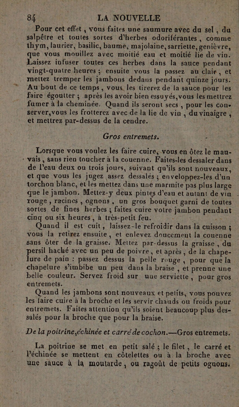 EN ce ET LA NOUVELLE Pour cet effet , vous faites une saumure avec du sel , du salpêtre et toutes sortes d'herbes odoriférantes, comme thym, laurier, basilic, baume, majolaine, sarriette, genièvre, que vous mouillez avec moitié eau et moitié lie de vin. Laissez infuser toutes ces herbes dans la sauce pendant vingt-quatre heures ; ensuite vous la passez au clair, et mettez tremper les jambons dedans pendant quinze jours. Au bout de ce temps, vous les tirerez de la sauce pour les faire égoutter ; après les avoir bien essuyés,vous les mettrez fumer à la cheminée. Quand ils seront secs , pour les cone server, vous les frotterez avec de la lie de vin , du vinaigre , et mettrez par-dessus de la cendre. A Gros entremets. ‘re Lorsque vous voulez les faire cuire, vous en ôtez le mau- ‘vais, Sans rien toucher à la couenne. Faites-les dessaler dans . de l’eau deux ou trois jours, suivant qu’ils sont nouveaux, etque vous les Jugez assez dessalés ; enveloppez-les d’un torchon blanc, et les mettez dans une marmite pas plus large que le jambon. Mettez-y deux pintes d’eau et autant de vin rouge , racines , ognons, un gros bouquet garni de toutes sortes de fines herbes ; faites cuire voire jambon pendant cinq ou six heures, à trés-petit feu. | &gt; Quand il est cuit, laissez-le refroidir dans la cuisson : vous la retirez ensuite, et enlevez doucement la couenne sans Ôter de la graisse. Mettez par-dessus la graisse , du persil haché avec un peu de poivre, et après, de la chape- lure de pain : passez dessus la pelle rouge , pour que la chapelure s’imbibe un peu dans la braise , et prenne une belle couleur. Servez froid sur uue serviette, pour gros entremets. Quand les jambons sont nouveaux et petits, vous pouvez les faire cuire à la broche et les servir chauds ou froids pour entremets. Faites attention qu'ils soient beaucoup plus des- salés pour la broche que pour la braise. - De la poitrine,échinée et carré decochon.—Gros entremets. La poitrine se met en petit salé ; le filet, le carré et - Péchinée se mettent en côtelettes ou à la broche avec une sauce à la moutarde, ou ragoût de petits oguons.