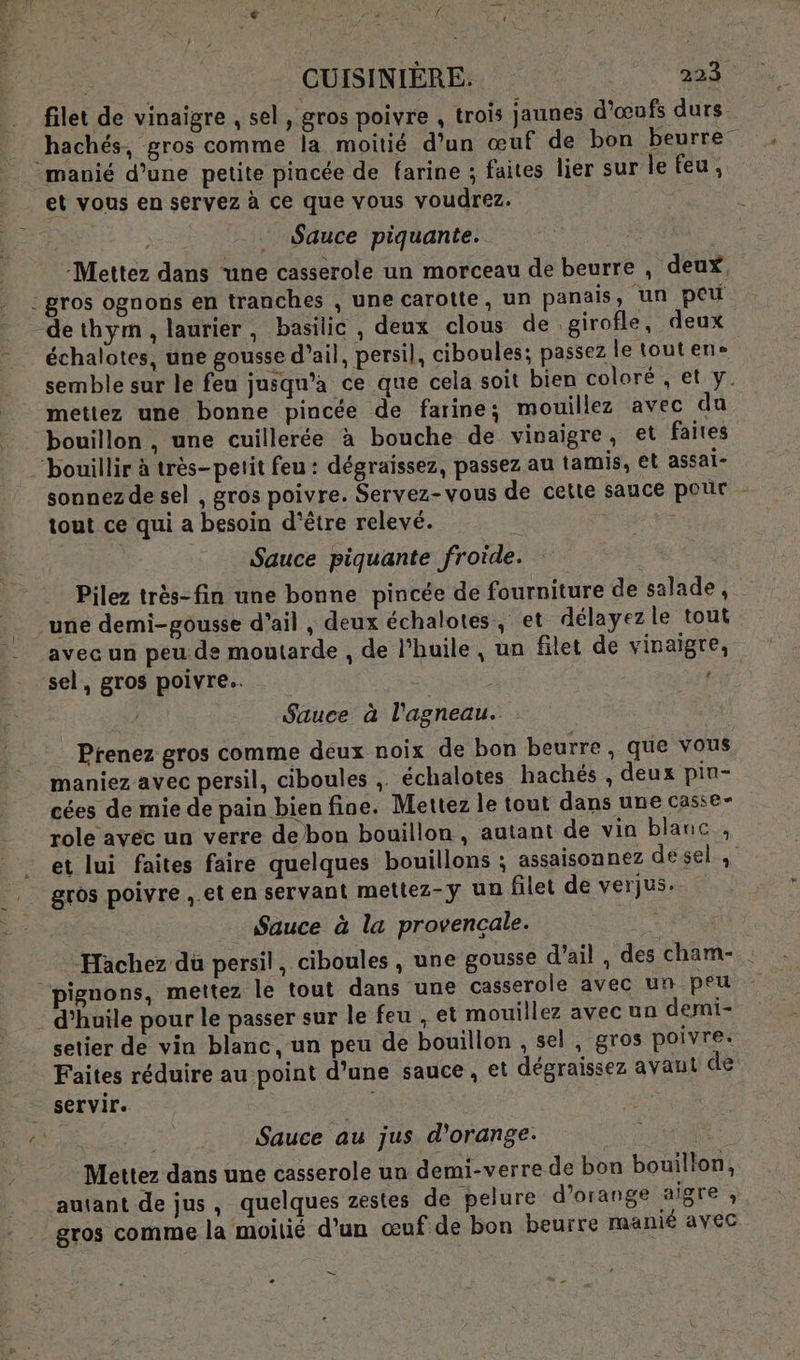 £ :e PR NA filet de vinaisre , sel, gros poivre , trois jaunes d'œufs durs s ; P ‘ } manié d’une petite pincée de farine ; faites lier sur le feu; ; _ Sauce piquante. gros ognons en tranches , une carotte, un panais, un peu dethym , laurier, basilic, deux clous de girofle, deux échalotes, une gousse d'ail, persil, ciboules; passez le toutene. semble sur le feu jusqu'a ce que cela soit bien coloré, et y. mettez une bonne pincée de farine; mouillez avec du bouillon , une cuillerée à bouche de vinaigre, et faites sonnezde sel , gros poivre. Servez-vous de cette sauce pour tout ce qui a besoin d’être relevé. Le Sauce piquante froide. Pilez très- fin une bonne pincée de fourniture de salade, une demi-gousse d'ail , deux échalotes, et délayez le tout avec un peu de moutarde , de l'huile, un filet de vinaigre, sel, gros poivre. | Sauce à l'agneau. Prenez gros comme deux noix de bon beurre, que vous maniez avec persil, ciboules , échalotes hachés , deux pin- cées de mie de pain bien fine. Mettez le tout dans une casse- role avec un verre debon bouillon, autant de vin blanc, et lui faites faire quelques bouillons ; assaisonnez desel gros poivre , et en servant meltez-y un filet de verjus. Sauce à la provençale. Hachez du persil, ciboules , une gousse d’ail , des cham- pignons, mettez le tout dans une casserole avec un peu setier de vin blanc, un peu de bouillon , sel, gros poivre. Faites réduire au point d’une sauce, et dégraissez avant de servir. Sauce au jus d'orange. Mettez dans une casserole un demi-verre de bon bouillon, autant de jus, quelques zestes de pelure d'orange aigre , gros comme la moitié d’un œuf de bon beurre manié avec — -