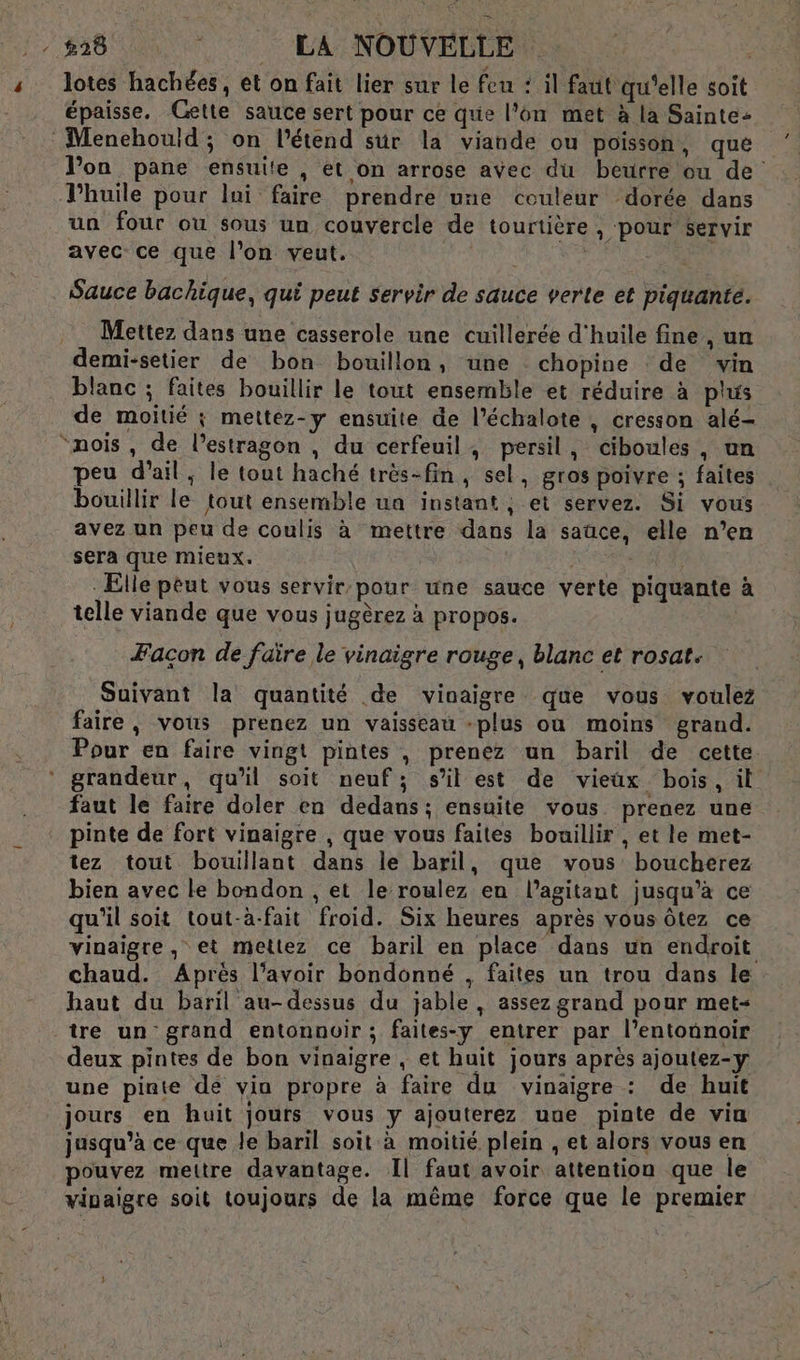 |. #28 | LA NOUVELLE. 3 lotes hachées, et on fait lier sur le feu : il faut qu'elle soit épaisse. Gette sauce sert pour ce que l'on met à la Sainte- Menehouid; on l’étend sur la viande ou poisson, que Von pane ensuite , et on arrose avec du beurre ou de Thuiïle pour lui faire prendre une couleur dorée dans un four ou sous un couvercle de tourtière , pour servir avec ce que l’on veut. | Sauce bachique, qui peut servir de sauce verte et piquante. Mettez dans une casserole une cuillerée d'huile fine , un demi-setier de bon bouillon, une chopine de vin blanc ; faites bouillir le tout ensemble et réduire à plus de moitié ; mettez-y ensuite de l’échalote , cresson alé- “nois, de l’estragon , du cerfeuil, persil, ciboules, un peu d'ail; le tout haché très-fin, sel, gros poivre ; faites bouillir le tout ensemble ua instant ; et servez. Si vous avez un peu de coulis à mettre dans la sauce, elle n’en sera que mieux. | | Elle peut vous servir.pour une sauce verte piquante à telle viande que vous jugèrez à propos. Facon de faïre le vinaigre rouge, blanc et rosat. Suivant la quantité de vinaigre que vous voulez faire, vous prenez un vaisseau -plus où moins grand. Pour en faire vingt pintes , prenez un baril de cette. grandeur, qu’il soit neuf; sil est de vieux bois, il faut le faire doler en dedans; ensuite vous. prenez une pinte de fort vinaigre , que vous faites bouillir , et le met- tez tout bouillant dans le baril, que vous boucherez bien avec le bondon , et le roulez en l’agitant jusqu’à ce qu’il soit tout-à-fait froid. Six heures après vous ôtez ce vinaigre, et mettez ce baril en place dans un endroit chaud. Après l’avoir bondonné , faites un trou dans le haut du baril au-dessus du jable, assez grand pour met« tre un grand entonnoir ; faites-y entrer par l’entonnoir deux pintes de bon vinaigre , et huit jours après ajoutez-y une pinte dé via propre à faire du vinaigre : de huit jours en huit jours vous y ajouterez uue pinte de via jusqu’à ce que le baril soit à moitié plein , et alors vous en pouvez mettre davantage. Il faut avoir attention que le vipaigre soit toujours de la même force que le premier