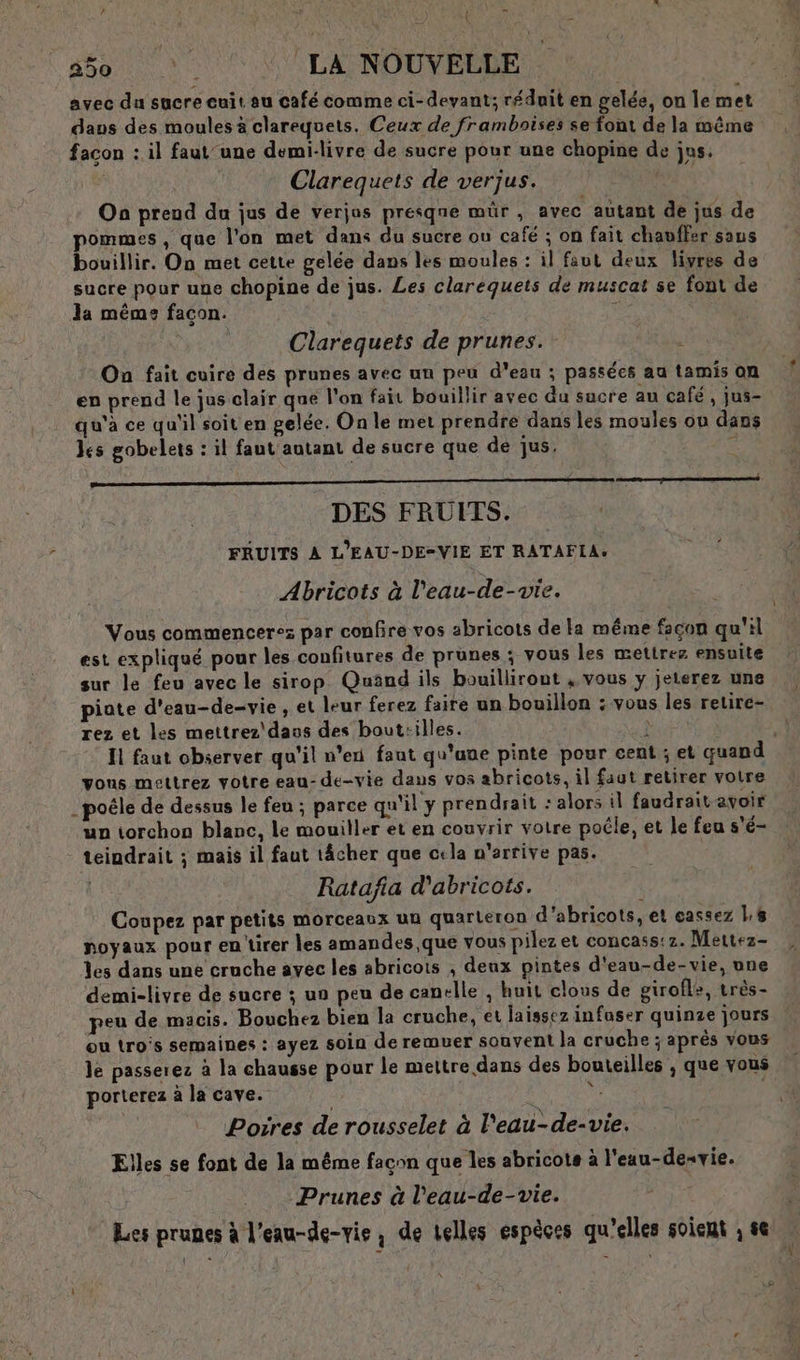 = SL 250 ‘LA NOUVELLE avec du sucre cuit au café comme ci-devant; réduit en gelée, on Île met daus des moules à clarequets. Ceux de framboises se font de la même facon : il faut'une demi-livre de sucre pour une chopine de jus. | Clarequets de verjus. | On preud du jus de verjas presqne mûr , avec autant de jus de pommes , que l'on met dans du sucre ou café ; on fait chavffer saus bouillir. On met cette gelée dans les moules : il faut deux livres de sucre pour une chopine de jus. Les clarequets de muscat se font de la même facon. | S Clarequets de prunes. à On fait cuire des prunes avec un peu d'eau ; passées au tamis on en prend le jus clair que l'on fait bouillir avec du sucre au café, jus- qu'à ce qu'il soit en gelée. On le met prendre dans les moules où dans les gobelets : il faut autant de sucre que de jus, : DES FRUITS. FRUITS À L'EAU-DE=VIE ET RATAFIA. Abricots à l'eau-de-vie. Vous commencerez par confire vos abricots de a méme façon qu'il est expliqué pour les confitures de prunes ; vous les mettrez ensuite sur le feu avec le sirop Quand ils bouillirout , vous y jeterez une piate d'eau-de-vie , et leur ferez faire un bouillon : vous les retire- rez et les mettrez'dass des bout:illes. vous mettrez votre eau- de-vie daus vos abricots, il faut retirer votre . poêle de dessus le feu ; parce qu'il y prendrait : alors il faudrait avoir un torchon blanc, le mouiller et en couvrir votre poéle, et le feu s'é- teindrait ; mais il faut 1âcher que cela n'arrive pas. Ratafia d'abricots. Coupez par petits morceaux un quarleron d'abricots, et eassez l:# noyaux pour en'tirer les amandes, que vous pilezet concass: 2. Mertez- Les dans une cruche avec les abricots , denx pintes d'eau-de-vie, une demi-livre de sucre ; un peu de canelle , huit clous de girofle, très- peu de macis. Bouchez bien la cruche, et laissez infuser quinze jours eu tros semaines : ayez soin de remuer souvent la cruche ; après vous le passerez à la chausse pour le mettre dans des bouteilles ;, que vous porterez à la cave. à | Poires de rousselet à l'eau-de-vie. Elles se font de la même façon que les abricots à l'eau-desvie. Prunes à l’eau-de-vie. Les prunes à leau-de-vie, de telles espèces qu'elles soient ; se fa =] {