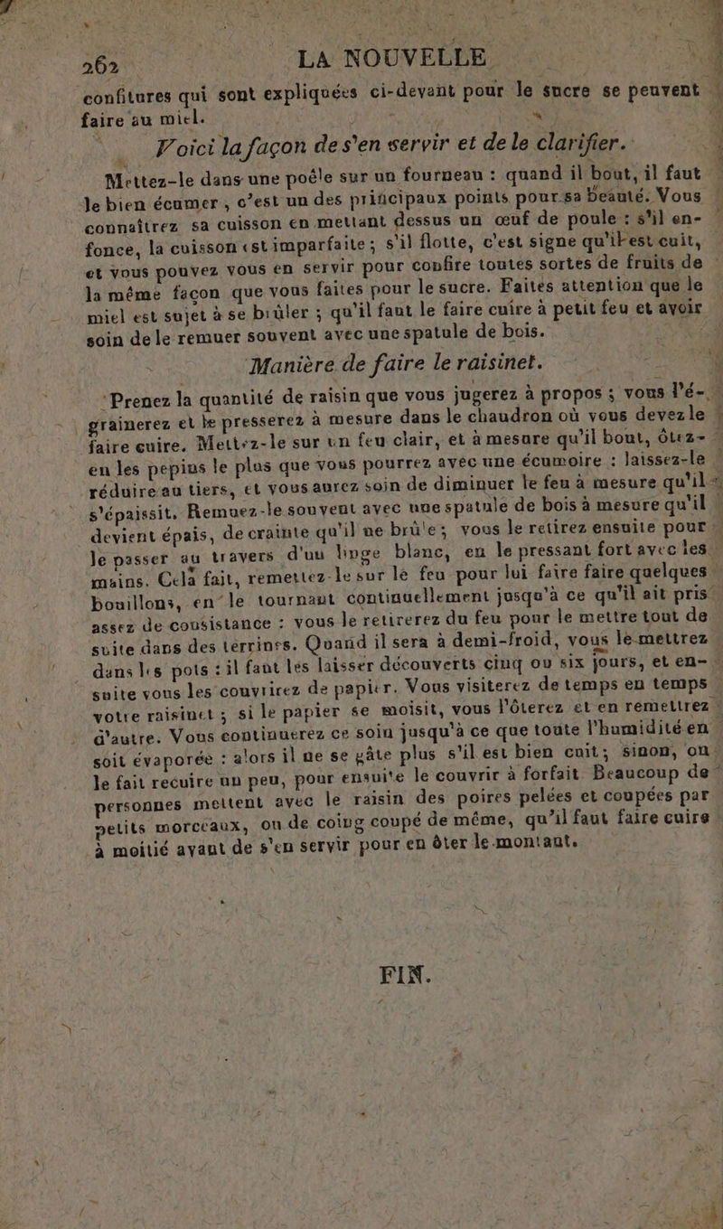 ver FRANS © LA NOUVELLE Rs &lt; 1) . n à « ÿ 4 # confitures qui sont expliquées ci-devant pour le sucre se peuvent faire au miel. à | Foici la façon de s’en servir et de le clarifier. Mrettez-le dans une poêle sur un fourneau : quand il bout, il faut Je bien écamer , c’est un des prifcipaux poinls pour sa beaute. Vous connaîtrez sa cuisson en mellant dessus un œuf de poule : s'il en- fonce, la cuisson «stimparfaite; s'il flotte, c'est signe qu'ikest cuit, et vous pouvez VOUS €n servir pour confire toutes sortes de fruits de la méme facon que vous faites pour le sucre. Faites attention que le miel est sujet à se biüler ; qu'il faut le faire cuire à petit feu et avoir soin de le remuer souvent avec une spatule de bois. RAR Manière. de faire le raisinet. | * Prenez la quantité de raisin que vous jugerez à propos ; vous l'é-. : | grainerez et be presserez à mesure dans le chaudron où vous devezle faire cuire. Mett+z-le sur un feu clair, et à mesure qu’il bout, otez- ” en les pepios le plus que vous pourrez avéc une écumoire : laissez-le ” réduire’au tiers, ét VOus aurez soin de diminuer le feu à mesure qu'il #, s'épaissit, Remuez-le souvent avec une spatule de bois à mesure qu'il « _ devient épais, de crainte qu'il ne brüle; vous le retirez ensuite pour le passer au travers d'uu linge blanc, en le pressant fort avec 1e mains. Cela fait, remettez-le sur le feu pour lui faire faire quelques bouillons, en’le tournant continuellement jusqu'à ce qu'il ait pris’ assez de cousistance : Vous le retirerez du feu pour le mettre tout de suite dans des Lérrinfs. Quand il sera à demi-froid, vous le mettrez dans es pots : il faut lés laisser découverts cinq ou six jours, eten- suite vous les couvrirez de papicr. Vous visiterez de temps en temps votre raisimet ; si le papier se moisit, vous l'ôterez et en remetrez } d'autre. Vous eontinuerez ce soin jusqu'à ce que toute l'humiditéen soit évaporée : alors il ne se pâte plus s'il est bien cuit; sinon, on le fait recuire up peu, pour ensuite le couvrir à forfait Beaucoup de” personnes meltent avec le raisin des poires pelées et coupées par pelils morceaux, on de coing coupé de même, qu’il faut faire cuire. à moitié avant de s'en servir pour en ôter le montant. EST PRET i FIN.