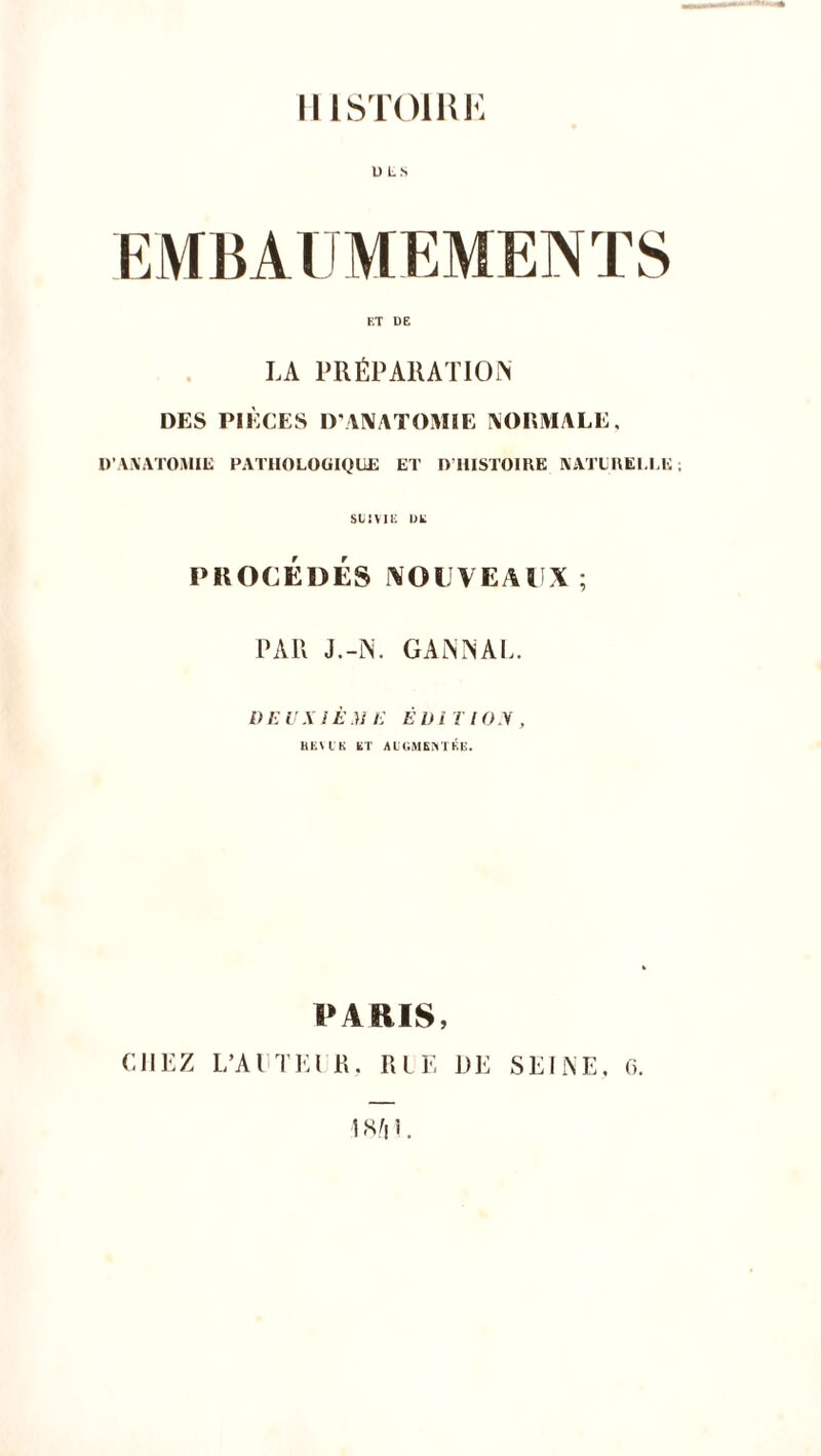 HISTOIRE U LS F.T DE LA PRÉPARATION DES PIÈCES D'ANATOMIE NORMALE, D'ANATOMIE PATHOLOGIQUE ET I> HISTOIRE NATURELLE; si:vu; me PROCÉDÉS NOUVEAUX; PAR J.-N. GANNAL. DE V A l È M E È l) i T I O V , HEV t K ET AUGMENTÉE. PARIS, CHEZ L’A ETE l R, RLE DE SEINE, G. ISfil.