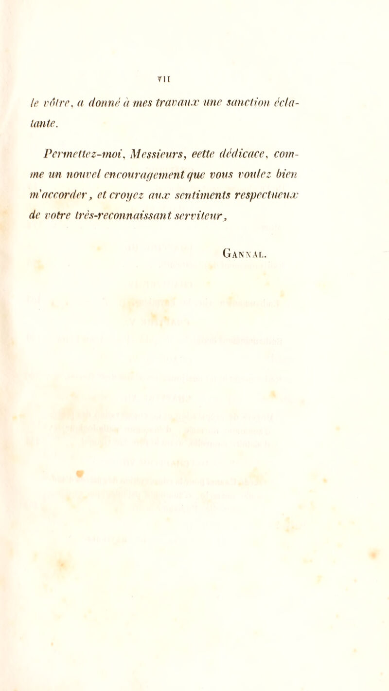 le rtitre, a donné à mes travaux une sanction écla- tante. Per mette z-moi, Messieurs, cette dédicace, com- me un nouvel encouragement e/ue vous voulez bien m'accorder, et croyez aux sentiments respectueux de votre très-reconnaissant servit car, Gan\ ai,.