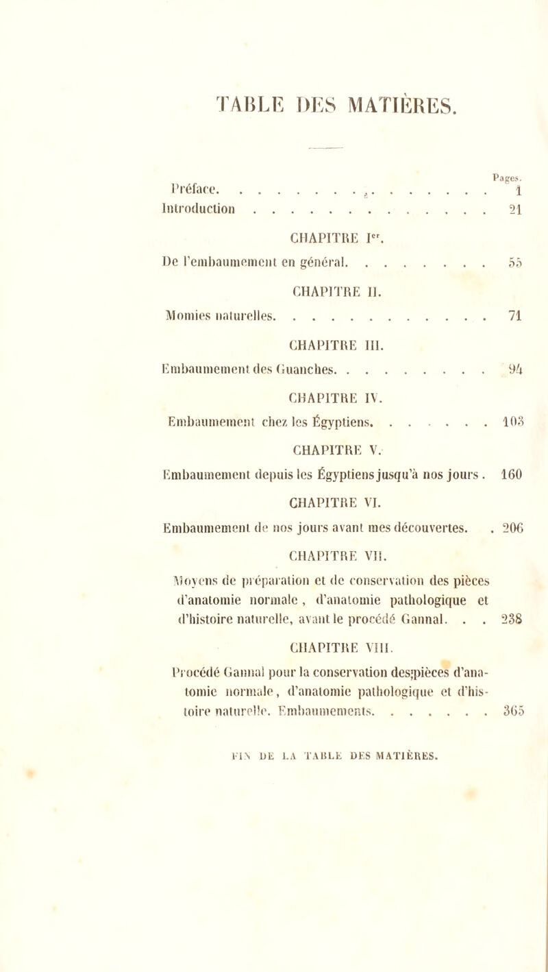 TABLE DES MATIÈRES. Pages. Préface , 1 Introduction 21 CHAPITRE I. De l'embaumement en général 55 CHAPITRE II. Momies naturelles 71 CHAPITRE III. Embaumement des Guanches 9A CHAPITRE IV. Embaumement chez les Égyptiens 103 CHAPITRE V. Embaumement depuis les Égyptiens jusqu’à nos jours . 160 CHAPITRE VI. Embaumement de nos jours avant mes découvertes. . 206 CHAPITRE VII. Moyens de préparation et de conservation des pièces d’anatomie normale , d’anatomie pathologique et d’histoire naturelle, avant le procédé G annal. . . 238 CHAPITRE VIII. Procédé Cannai pour la conservation des;pièces d’ana- tomie normale, d’anatomie pathologique et d’his- toire naturelle. Embaumements 365 El\ DE LA TABLE DES MATIÈRES.