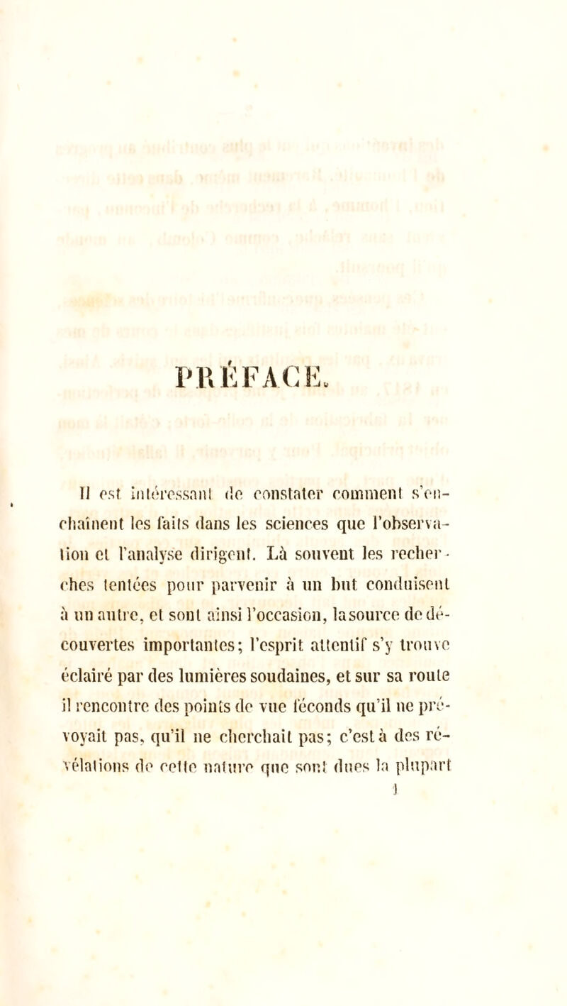 PRÉFACE, Il est, intéressant de constater comment s'en- chaînent les faits dans les sciences que l’observa- tion et l’analyse dirigent. Là souvent les recher- ches tentées pour parvenir à un but conduisent à un autre, et sont ainsi l’occasion, lasource de dé- couvertes importantes; l’esprit attentif s’y trouve éclairé par des lumières soudaines, et sur sa roule i! rencontre des points de vue féconds qu’il ne pré- voyait pas, qu’il ne cherchait pas; c’est à des ré- vélations de cette nature que sont dues la plupart 1