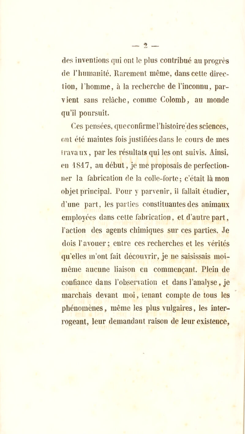dos inventions qui ont le plus contribué au progrès de l’humanité. Rarement même, dans cette direc- tion, l’homme, à la recherche de l’inconnu, par- vient sans relâche, comme Colomb, au monde qu’il poursuit. Ces pensées, qucconfirme l’histoire des sciences, ont été maintes fois justifiées dans le cours de mes travaux, par les résultats qui les ont suivis. Ainsi, en 1817, au début, je me proposais de perfection- ner la fabrication de la colle-lorte; c’était là mon objet principal. Pour y parvenir, il fallait étudier, d’une part, les parties constituantes des animaux employées dans celte fabrication, et d’autre part, l’action des agents chimiques sur ces parties. Je dois l’avouer; entre ces recherches et les vérités qu’elles m’ont fait découvrir, je ne saisissais moi- même aucune liaison en commençant. Plein de confiance dans l’observation et dans l’analyse, je marchais devant moi, tenant compte de tous les phénomènes, même les plus vulgaires, les inter- rogeant, leur demandant raison de leur existence,
