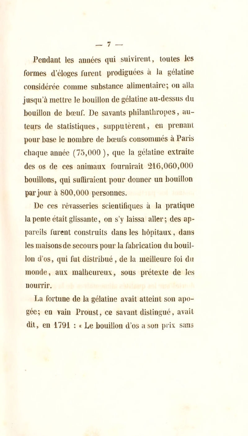Pendant les années qui suivirent, toutes les formes d’éloges furent prodiguées à la gélatine considérée comme substance alimentaire; on alla jusqu’à mettre le bouillon de gélatine au-dessus du bouillon de bœuf. De savants philanthropes, au- teurs de statistiques, supputèrent, en prenant pour base le nombre de bœufs consommés à Paris chaque année (75,000 ), que la gélatine extraite des os de ces animaux fournirait 216,060,000 bouillons, qui suffiraient pour donner un bouillon par jour à 800,000 personnes. De ces rêvasseries scientifiques à la pratique la pente était glissante, on s’y laissa aller; des ap- pareils furent construits dans les hôpitaux, dans les maisons de secours pour la fabrication du bouil- lon d’os, qui fut distribué, de la meilleure foi du monde, aux malheureux, sous prétexte de les nourrir. La fortune de la gélatine avait atteint son apo- gée; eu vain Proust, ce savant distingué, avait dit, en 1791 : « Le bouillon d’os a son prix sans