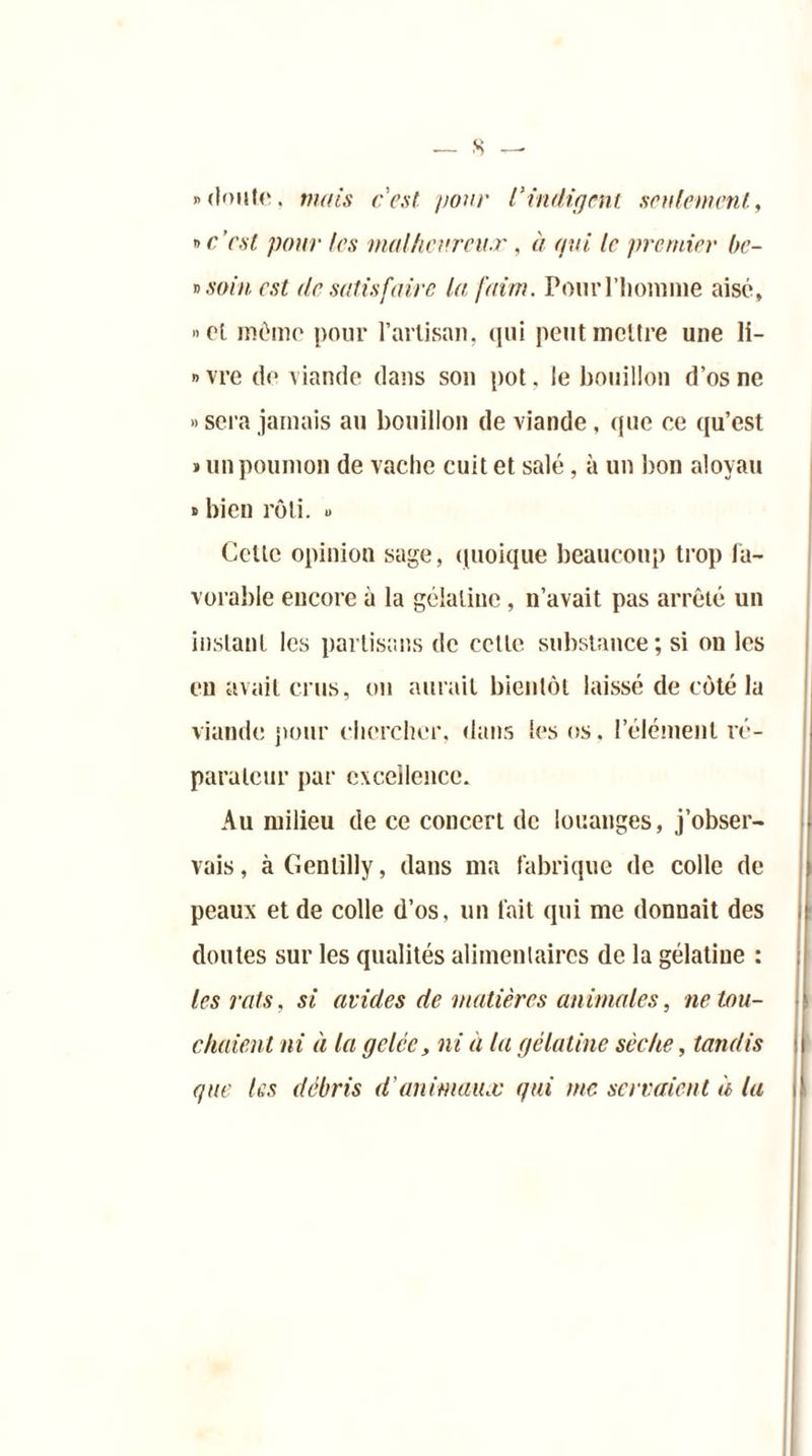 s — «doute, mais cest pour Vindigent seulement., » c’est pour les malheureux, à qui le premier bc- » soin, est de satisfaire la faim. Pour l’homme aisé, »el mémo pour l’artisan, qui peut mettre une li- èvre de viande dans son pot. le bouillon d’os ne » sera jamais au bouillon de viande, que ce qu’est » un poumon de vache cuit et salé, à un bon aloyau » bien rôti. « Cette opinion sage, quoique beaucoup trop fa- vorable encore à la gélatine , n’avait pas arrêté un instant les partisans de cette substance; si ou les en avait crus, ou aurait bientôt laissé de côté la viande pour chercher, dans les os. l’élément ré- parateur par excellence. Au milieu de ce concert de louanges, j’obser- vais, à Gentilly, dans ma fabrique de colle de peaux et de colle d’os, un fait qui me donnait des doutes sur les qualités alimentaires de la gélatine : les vais, si avides de matières animales, ne tou- chaient ni à la gelée, ni à la gélatine sèche, tandis que les débris d'animaux qui me servaient à la