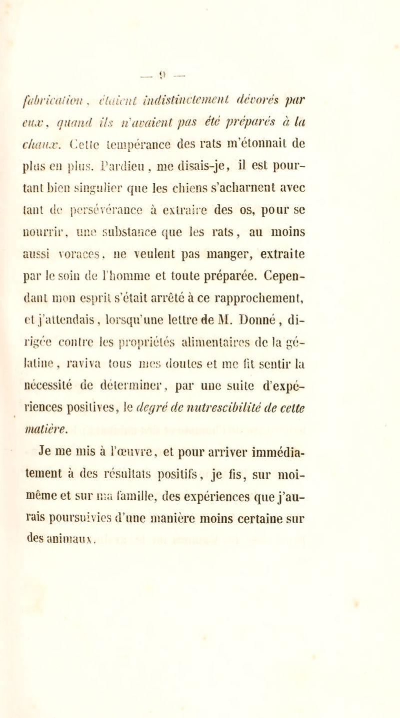 fabrication , étaient, indistinctement décorés par en.c, (/nanti ils n'avaient pas été préparés à la chaîne, Celle tempérance des rats m’étonnait de plus en plus. Pardieu, me disais-je, il est pour- tant bien singulier que les chiens s’acharnent avec tant de persévérance à extraire des os, pour sc nourrir, une substance que les rats, au moins aussi voraces, ne veulent pas manger, extraite par le soin de l’homme et toute préparée. Cepen- dant mon esprit s’était arrêté à ce rapprochement, et j’attendais, lorsqu’une lettre de M. Donné, di- rigée contre les propriétés alimentaires de la gé- latine, raviva tous mes doutes et inc lit sentir la nécessité de déterminer, par une suite d’expé- riences positives, le degré de nutrescibüité de cette matière. Je me mis à l’œuvre, et pour arriver immédia- tement à des résultats positifs, je fis, sur moi- même et sur ma famille, des expériences que j’au- rais poursuivies d’une manière moins certaine sur des animaux.