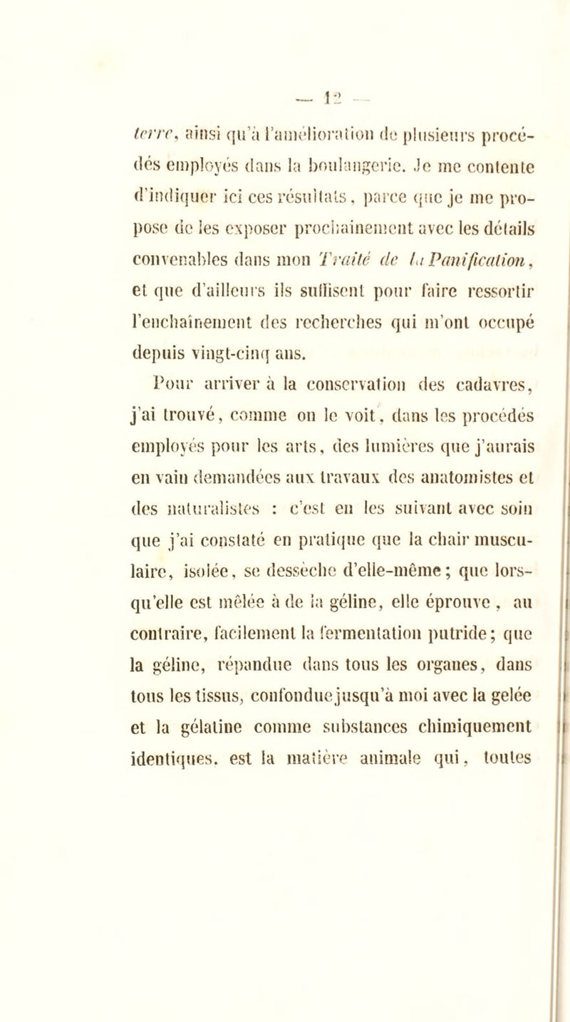 (lés employés dans la boulangerie, .le me contente d’indiquer ici ces résultats, parce que je me pro- pose de les exposer prochainement avec les détails convenables dans mon Traité de la Panification, et que d’ailleurs ils suffisent pour faire ressortir l’enchaînement des recherches qui m’ont occupé depuis vingt-cinq ans. Pour arriver à la conservation des cadavres, j’ai trouvé, comme on le voit, dans les procédés employés pour les arts, des lumières que j’aurais eu vain demandées aux travaux des anatomistes cl des naturalistes : c’est en les suivant avec soin que j’ai constaté en pratique que la chair muscu- laire, isolée, se dessèche d’elle-même; que lors- qu’elle est mêlée à de la géline, elle éprouve , au contraire, facilement la fermentation putride; que la géline, répandue dans tous les organes, dans tous les tissus, confonduejusqu’à moi avec la gelée et la gélatine comme substances chimiquement identiques, est la matière animale qui, toutes