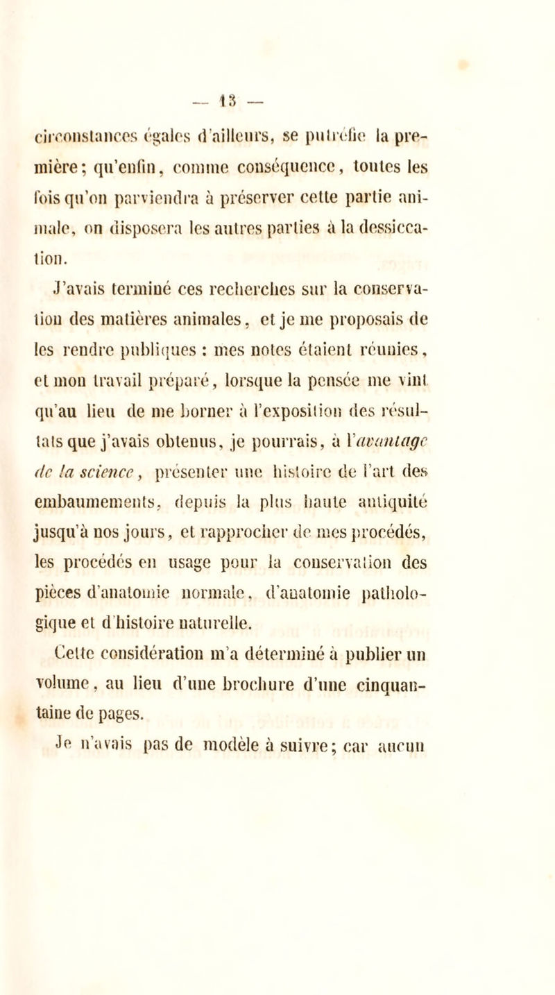 circonstances ('-gales d’ailleurs, se putréfie la pre- mière; qu’enfm, connue conséquence, toutes les fois qu’on parviendra à préserver cette partie ani- male, on disposera les autres parties à la dessicca- tion. J’avais terminé ces recherches sur la conserva- tion des matières animales, et je me proposais de les rendre publiques : mes notes étaient réunies, et mon travail préparé, lorsque la pensée me vint qu’au lieu de me borner à l’exposition des résul- tats que j’avais obtenus, je pourrais, à Y avantage de la science, présenter une histoire de l’art des embaumements, depuis la plus haute antiquité jusqu’à nos jours, et rapprocher de mes procédés, les procédés en usage pour la conservation des pièces d’anatomie normale, d’anatomie patholo- gique et d histoire naturelle. Celte considération m’a déterminé à publier un volume, au lieu d’une brochure d’une cinquan- taine de pages. Je n’avais pas de modèle à suivre ; car aucun